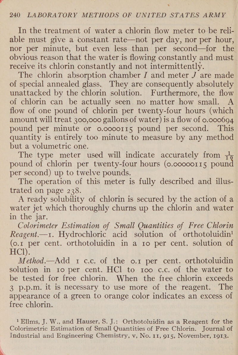® 240 LABORATORY METHODS OF UNITED STATES ARMY In the treatment of water a chlorin flow meter to be reli- able must give a constant rate—not per day, nor per hour, nor per minute, but even less than per second—for the obvious reason that the water is flowing constantly and must receive its chlorin constantly and not intermittently. The chlorin absorption chamber J and meter J are made of special annealed glass. They are consequently absolutely unattacked by the chlorin solution. Furthermore, the flow of chlorin can be actually seen no matter how small. A flow of one pound of chlorin per twenty-four hours (which amount will treat 300,000 gallons of water) is a flow of 0.000694 pound per minute or o.oo0o11§ pound per second. This quantity is entirely too minute to measure by any method but a volumetric one. The type meter used will indicate accurately from 7 pound of chlorin per twenty-four hours (0.co000115 pound per second) up to twelve pounds. The operation of this meter is fully described and illus- trated on page 238. A ready solubility of chlorin is secured by the action of a water jet which thoroughly churns up the chlorin and water in the ‘yar. Colorimeter Estimation of Small Quantities of Free Chlorin Reagent.—1. Hydrochloric acid solution of orthotoluidin! (o.r per cent. orthotoluidin in a 1o per cent. solution of HCl). Method.—Add 1 c.c. of the o.1 per cent. orthotoluidin solution in ro per cent. HCl to 100 c.c. of the water to be tested for free chlorin. When the free chlorin exceeds 3 p.p.m. it is necessary to use more of the reagent. The appearance of a green to orange color indicates an excess of free chlorin. 1Ellms, J. W., and Hauser, S. J.: Orthotoluidin as a Reagent for the Colorimetric Estimation of Small Quantities of Free Chlorin. Journal of