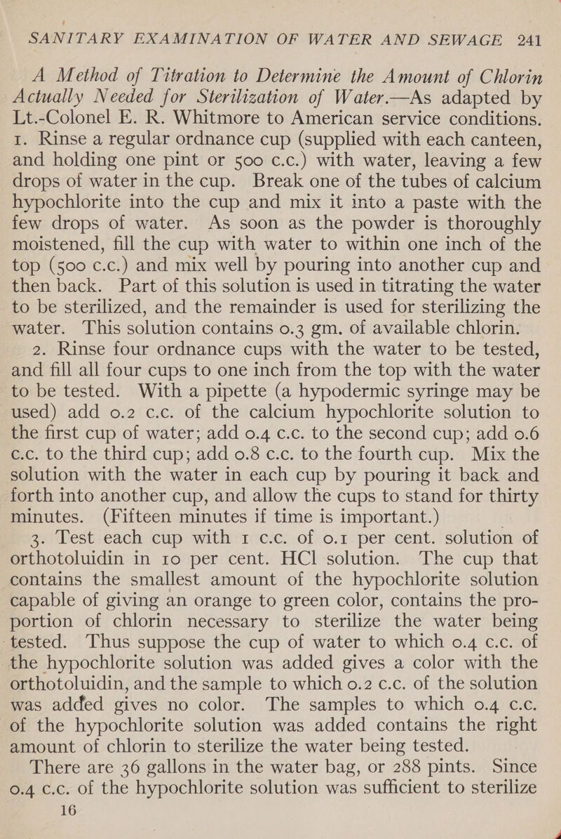 A Method of Titration to Determine the Amount of Chlorin Actually Needed for Sterilization of Water.—As adapted by Lt.-Colonel E. R. Whitmore to American service conditions. 1. Rinse a regular ordnance cup (supplied with each canteen, and holding one pint or 500 c.c.) with water, leaving a few drops of water in the cup. Break one of the tubes of calcium hypochlorite into the cup and mix it into a paste with the few drops of water. As soon as the powder is thoroughly moistened, fill the cup with water to within one inch of the top (500 c.c.) and mix well by pouring into another cup and then back. Part of this solution is used in titrating the water to be sterilized, and the remainder is used for sterilizing the water. This solution contains o.3 gm. of available chlorin. 2. Rinse four ordnance cups with the water to be tested, and fill all four cups to one inch from the top with the water to be tested. With a pipette (a hypodermic syringe may be used) add o.2 c.c. of the calcium hypochlorite solution to the first cup of water; add 0.4 c.c. to the second cup; add 0.6 c.c. to the third cup; add 0.8 c.c. to the fourth cup. Mix the solution with the water in each cup by pouring it back and forth into another cup, and allow the cups to stand for thirty minutes. (Fifteen minutes if time is important.) 3. Test each cup with 1 c.c. of o.1 per cent. solution of orthotoluidin in 1o per cent. HCl solution. The cup that contains the smallest amount of the hypochlorite solution capable of giving an orange to green color, contains the pro- portion of chlorin necessary to sterilize the water being tested. Thus suppose the cup of water to which 0.4 c.c. of the hypochlorite solution was added gives a color with the orthotoluidin, and the sample to which o.2 c.c. of the solution was added gives no color. The samples to which 0.4 c.c. of the hypochlorite solution was added contains the right amount of chlorin to sterilize the water being tested. There are 36 gallons in the water bag, or 288 pints. Since 0.4 c.c. of the hypochlorite solution was sufficient to sterilize 16