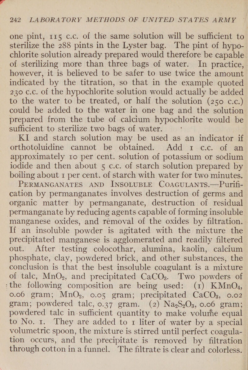 one pint, 115 c.c. of the same solution will be sufficient to sterilize the 288 pints in the Lyster bag. The pint of hypo- chlorite solution already prepared would therefore be capable of sterilizing more than three bags of water. In practice, however, it is believed to be safer to use twice the amount indicated by the titration, so that in the example quoted 230 c.c. of the hypochlorite solution would actually be added to the water to be treated, or half the solution (250 c.c.) could be added to the water in one bag and the solution prepared from the tube of calcium hypochlorite would be sufficient to sterilize two bags of water. KI and starch solution may be used as an indicator if orthotoluidine cannot be obtained. Add 1 cc. of an approximately ro per cent. solution of potassium or sodium iodide and then about 5 c.c. of starch solution prepared by boiling about 1 per cent. of starch with water for two minutes. PERMANGANATES AND INSOLUBLE COAGULANTS.—Purifi- cation by permanganates involves destruction of germs and organic matter by permanganate, destruction of residual permanganate by reducing agents capable of forming insoluble manganese oxides, and removal of the oxides by filtration. If an insoluble powder is agitated with the mixture the precipitated manganese is agglomerated and readily filtered out. After testing colocothar, alumina, kaolin, calcium phosphate, clay, powdered brick, and other substances, the conclusion is that the best insoluble coagulant is a mixture of talc, MnO, and precipitated CaCO3. Two powders of &gt;the following composition are being used: (1) KMnOu, 0.06 gram; MnOs, 0.05 gram; precipitated CaCQOs, 0.02 gram; powdered talc, 0.37 gram. (2) NagS,O3, 0.06 gram; powdered talc in sufficient quantity to make volume equal to No. 1. They are added to 1 liter of water by a special volumetric spoon, the mixture is stirred until perfect coagula- tion occurs, and the precipitate is removed by filtration through cotton in a funnel. The filtrate is clear and colorless. _
