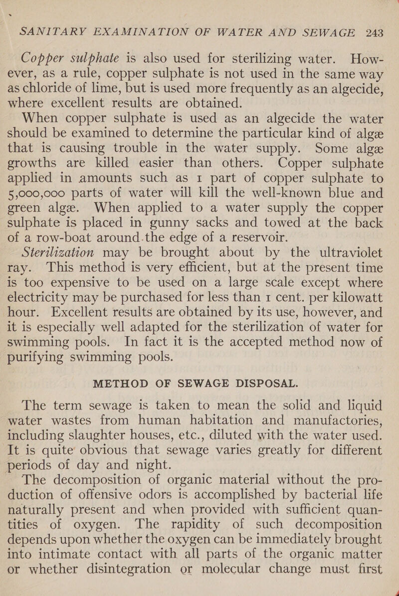 Copper sulphate is also used for sterilizing water. How- ever, as a rule, copper sulphate is not used in the same way as chloride of lime, but is used more frequently as an algecide, where excellent results are obtained. When copper sulphate is used as an algecide the water should be examined to determine the particular kind of alge that is causing trouble in the water supply. Some alge growths are killed easier than others. Copper sulphate applied in amounts such as 1 part of copper sulphate to 5,000,000 parts of water will kill the well-known blue and green alge. When applied to a water supply the copper sulphate is placed in gunny sacks and towed at the back of a row-boat around.the edge of a reservoir. Sterilization may be brought about by the ultraviolet ray. This method is very efficient, but at the present time is too expensive to be used on a large scale except where electricity may be purchased for less than 1 cent. per kilowatt hour. Excellent results are obtained by its use, however, and it is especially well adapted for the sterilization of water for swimming pools. In fact it is the accepted method now of purifying swimming pools. METHOD OF SEWAGE DISPOSAL. The term sewage is taken to mean the solid and liquid water wastes from human habitation and manufactories, including slaughter houses, etc., diluted with the water used. It is quite obvious that sewage varies greatly for different periods of day and night. The decomposition of organic material without the pro- duction of offensive odors is accomplished by bacterial life naturally present and when provided with sufficient quan- tities of oxygen. The rapidity of such decomposition depends upon whether the oxygen can be immediately brought into intimate contact with all parts of the organic matter or whether disintegration or molecular change must first