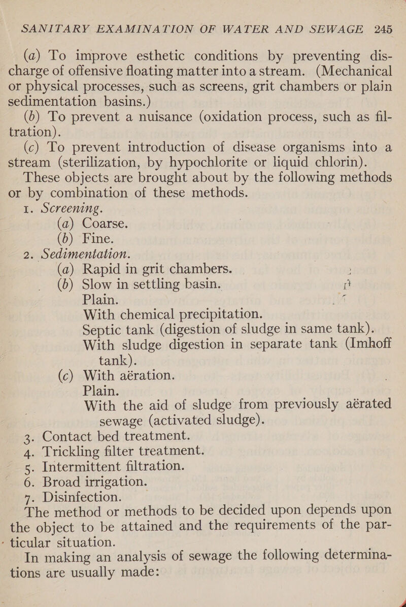 (cz) To improve esthetic conditions by preventing dis- charge of offensive floating matter intoastream. (Mechanical or physical processes, such as screens, grit chambers or plain sedimentation basins.) (0) To prevent a nuisance (oxidation process, such as fil- tration). (c) To prevent introduction of disease organisms into a stream (sterilization, by hypochlorite or liquid chlorin). These objects are brought about by the following methods or by combination of these methods. I. Screening. (a) Coarse. (b) Fine. 2. Sedimentation. (a) Rapid in grit chambers. ; (b) Slow in settling basin. i Plain. fi With chemical precipitation. Septic tank (digestion of sludge in same tank). With sludge digestion in separate tank (Imhoff tank). (c) With aération. Plain. With the aid of sludge from previously aérated sewage (activated sludge). . Contact bed treatment. . Trickling filter treatment. . Intermittent filtration. . Broad irrigation. . Disinfection. The method or methods to be decided upon depends upon the object to be attained and the requirements of the par- - ticular situation. , In making an analysis of sewage the following determina- tions are usually made: SI Ou BW