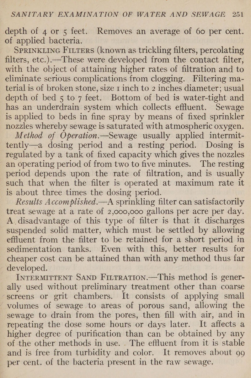 depth of 4 or 5 feet. Removes an average of 60 per cent. of applied bacteria. SPRINKLING FILTERS (known as trickling filters, percolating filters, etc.)—These were developed from the contact filter, with the object of attaining higher rates of filtration and to eliminate serious complications from clogging. Filtering ma- terial is of broken stone, size 1 inch to 2 inches diameter; usual depth of bed 5 to 7 feet. Bottom of bed is water-tight and has an underdrain system which collects effluent. Sewage is applied to beds in fine spray by means of fixed sprinkler nozzles whereby sewage is saturated with atmospheric oxygen. Method of Operation.—Sewage usually applied intermit- tently—a dosing period and a resting period. Dosing is regulated by a tank of fixed capacity which gives the nozzles an operating period of from two to five minutes. The resting period depends upon the rate of filtration, and is usually such that when the filter is operated at maximum rate it is about three times the dosing period. Results Accomplished.—A sprinkling filter can satisfactorily treat sewage at a rate of 2,000,000 gallons per acre per day. A disadvantage of this type of filter is that it discharges suspended solid matter, which must be settled by allowing effluent from the filter to be retained for a short period in sedimentation tanks. Even with this, better results for cheaper cost can be attained than with any method thus far developed. INTERMITTENT SAND FILTRATION.—This method is gener- ally used without preliminary treatment other than coarse “screens or grit chambers. It consists of applying small volumes of sewage to areas of porous sand, allowing the sewage to drain from the pores, then fill with air, and in repeating the dose some hours or days later. It affects a higher degree of purification than can be obtained by any of the other’ methods in use. . The effluent from it is stable and is free from turbidity and color. It removes about 99 per cent. of the bacteria present in the raw sewage.
