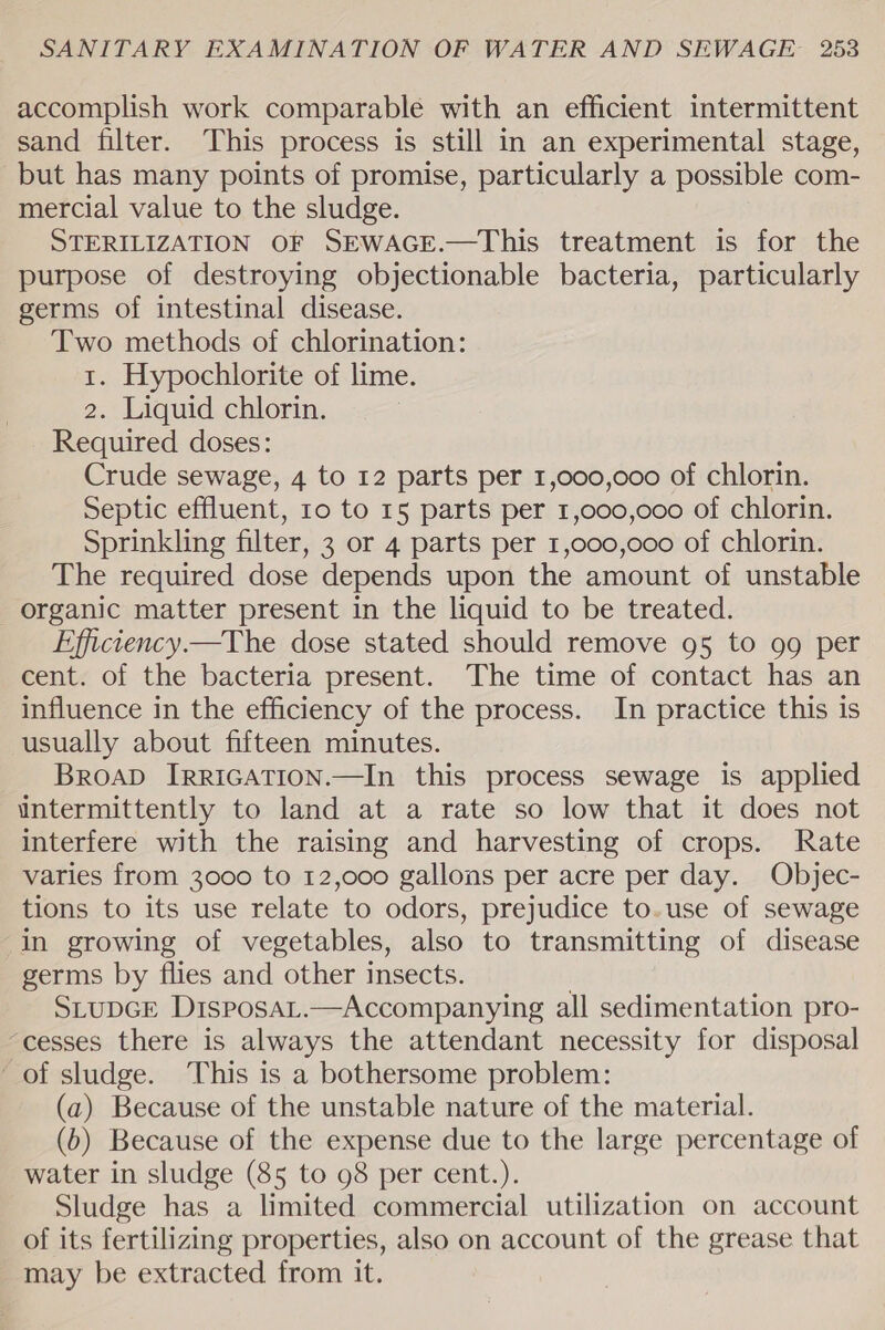 accomplish work comparable with an efficient intermittent sand filter. This process is still in an experimental stage, but has many points of promise, particularly a possible com- mercial value to the sludge. STERILIZATION OF SEWAGE.—This treatment is for the purpose of destroying objectionable bacteria, particularly germs of intestinal disease. Two methods of chlorination: 1. Hypochlorite of lime. 2. Liquid chlorin. Required doses: Crude sewage, 4 to 12 parts per 1,000,000 of chlorin. Septic effluent, 10 to 15 parts per 1,000,000 of chlorin. Sprinkling filter, 3 or 4 parts per 1,000,000 of chlorin. The required dose depends upon the amount of unstable organic matter present in the liquid to be treated. Efficiency.—The dose stated should remove 95 to 99 per cent. of the bacteria present. The time of contact has an influence in the efficiency of the process. In practice this is usually about fifteen minutes. BroapD IrRIGATION.—In this process sewage is applied intermittently to land at a rate so low that it does not interfere with the raising and harvesting of crops. Rate varies from 3000 to 12,000 gallons per acre per day. Objec- tions to its use relate to odors, prejudice to.use of sewage in growing of vegetables, also to transmitting of disease germs by flies and other insects. . SLUDGE DisposaL.—Accompanying all sedimentation pro- “cesses there is always the attendant necessity for disposal of sludge. ‘This is a bothersome problem: (a) Because of the unstable nature of the material. (b) Because of the expense due to the large percentage of water in sludge (85 to 98 per cent.). Sludge has a limited commercial utilization on account of its fertilizing properties, also on account of the grease that may be extracted from it.