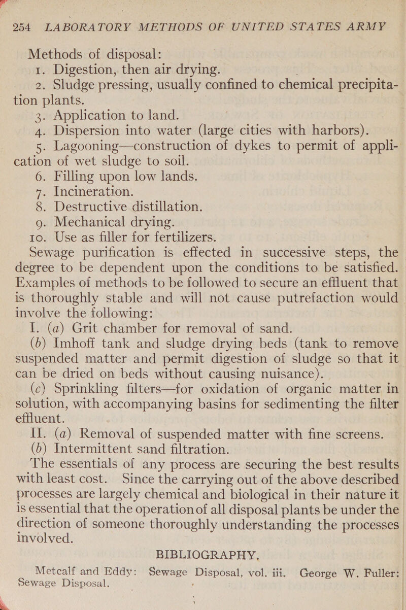 Methods of disposal: 1. Digestion, then air drying. ? 2. Sludge pressing, usually confined to chemical precipita- tion plants. 3. Application to land. 4. Dispersion into water (large cities with harbors). 5. Lagooning—construction of dykes to permit of appli- cation of wet sludge to soil. 6. Filling upon low lands. 7. Incineration. 8. Destructive distillation. g. Mechanical drying. to. Use as filler for fertilizers. Sewage purification is effected in successive steps, the degree to be dependent upon the conditions to be satisfied. Examples of methods to be followed to secure an effluent that is thoroughly stable and will not cause putrefaction would involve the following: I. (a) Grit chamber for removal of sand. (b) Imhoff tank and sludge drying beds (tank to remove suspended matter and permit digestion of sludge so that it can be dried on beds without causing nuisance). (c) Sprinkling filters—for oxidation of organic matter in solution, with accompanying basins for sedimenting the filter effluent. II. (a) Removal of suspended matter with fine screens. (b) Intermittent sand filtration. The essentials of any process are securing the best results with least cost. Since the carrying out of the above described processes are largely chemical and biological in their nature it is essential that the operation of all disposal plants be under the direction of someone thoroughly understanding the processes involved. BIBLIOGRAPHY. Metcalf and Eddy: Sewage Disposal, vol. iii. George W. Fuller: Sewage Disposal. . | ! 4 \ 5