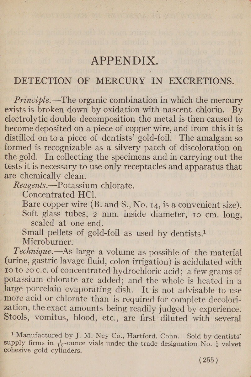 APPENDIX. DETECTION OF MERCURY IN EXCRETIONS. Principle.—The organic combination in which the mercury | exists is broken down by oxidation with nascent chlorin. By electrolytic double decomposition the metal is then caused to become deposited on a piece of copper wire, and from this it is distilled on to a piece of dentists’ gold-foil. The amalgam so formed is recognizable as a silvery patch of discoloration on the gold. In collecting the specimens and in carrying out the tests it is necessary to use only receptacles and apparatus that are chemically clean. | Reagents.—Potassium chlorate. Concentrated HCl. Bare copper wire (B. and S., No. 14, is a convenient size). Soft glass tubes, 2 mm. inside diameter, 10 cm. long, sealed at one end. Small pellets of gold-foil as used by dentists.1 Microburner. Technique.—As large a volume as possible of the material (urine, gastric lavage fluid, colon irrigation) is acidulated with Io to 20 c.c. of concentrated hydrochloric acid; a few grams of potassium chlorate are added; and the whole is heated in a Jarge porcelain evaporating dish. It is not advisable to use “more acid or chlorate than is required for complete decolori- zation, the exact amounts being readily judged by experience. Stools, vomitus, blood, etc., are first diluted with several 1 Manufactured by J. M. Ney Co., Hartford, Conn. Sold by dentists’ supply firms in 7%-ounce vials under the trade designation No. + velvet cohesive gold cylinders,