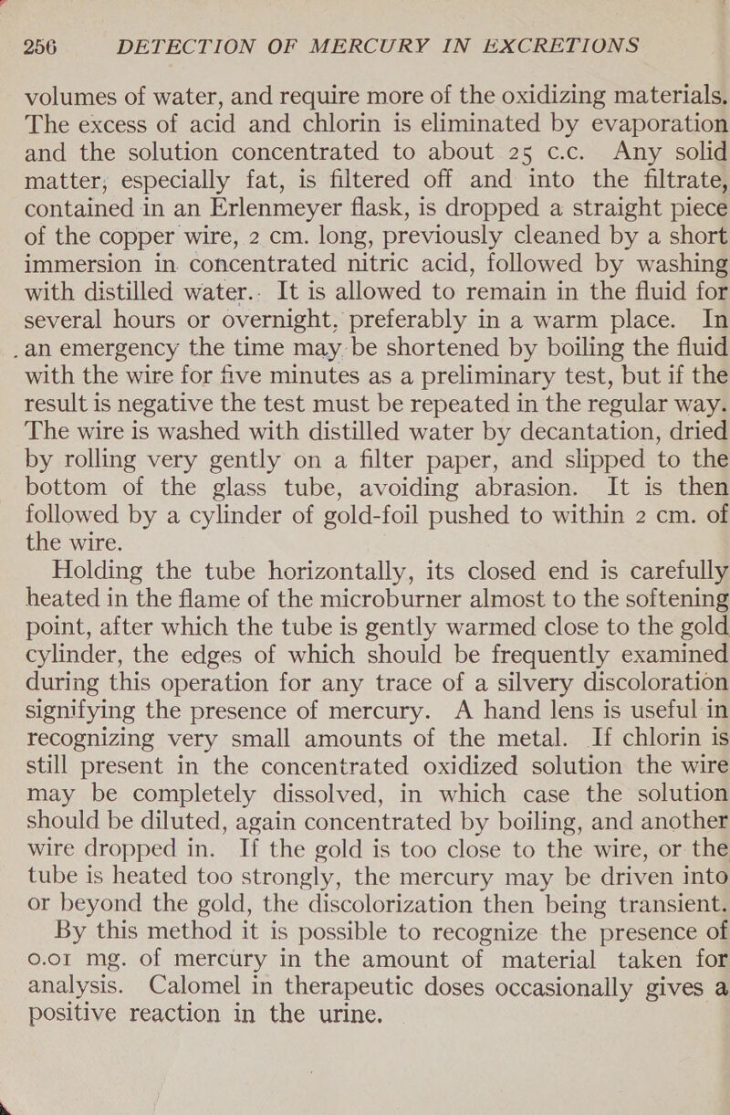 volumes of water, and require more of the oxidizing materials. The excess of acid and chlorin is eliminated by evaporation and the solution concentrated to about 25 c.c. Any solid matter, especially fat, is filtered off and into the filtrate, contained in an Erlenmeyer flask, is dropped a straight piece of the copper wire, 2 cm. long, previously cleaned by a short immersion in concentrated nitric acid, followed by washing with distilled water.. It is allowed to remain in the fluid for several hours or overnight, preferably in a warm place. In _an emergency the time may be shortened by boiling the fluid with the wire for ive minutes as a preliminary test, but if the result is negative the test must be repeated in the regular way. The wire is washed with distilled water by decantation, dried by rolling very gently on a filter paper, and slipped to the bottom of the glass tube, avoiding abrasion. It is then followed by a cylinder of gold-foil pushed to within 2 cm. of the wire. Holding the tube horizontally, its closed end is carefully heated in the flame of the microburner almost to the softening point, after which the tube is gently warmed close to the gold cylinder, the edges of which should be frequently examined during this operation for any trace of a silvery discoloration signifying the presence of mercury. A hand lens is useful in recognizing very small amounts of the metal. If chlorin is still present in the concentrated oxidized solution the wire may be completely dissolved, in which case the solution should be diluted, again concentrated by boiling, and another wire dropped in. If the gold is too close to the wire, or the tube is heated too strongly, the mercury may be driven into or beyond the gold, the discolorization then being transient. By this method it is possible to recognize the presence of 0.01 mg. of mercury in the amount of material taken for analysis. Calomel in therapeutic doses occasionally gives a positive reaction in the urine.