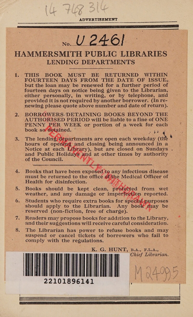 ee : ¢ ; ADVERTISEMENT  THIS BOOK MUST BE RETURNED WITHIN. FOURTEEN DAYS FROM THE DATE OF ISSUE,. but the loan may be renewed for a further period of fourteen days on notice being given to the Librarian, either personally, in writing, or by telephone, and provided it is not required by another borrower. (In re- newing please quote above number and date of return). BORROWERS. DETAINING BOOKS BEYOND THE AUTHORISED PERIOD will be liable to a fine of ONE PENNY PER WEEK or Ss of a week for each book soflgtaines. een     artments are open each weekday (the and closing being announced in a ary), but are closed on Sundays . figs at other times by authority Ld of oe Council.  must be returned to the office e Medical Officer of Health for disinfection. Books should be kept clean, Ly. d from wet weather, and any damage or imper - reported. Students who require extra books for spedat purposes should apply to the Librarian. Any b apay be ‘reserved (non-fiction, free of charge). Books that have been expo ee any infectious disease and their sugsestions will receive careful consideration. The Librarian has power to refuse books and may suspend or cancel tickets of borrowers who fail to ae with the eens: _K. G. HUNT, B.a., F.1.A., 22101896141 pe) 