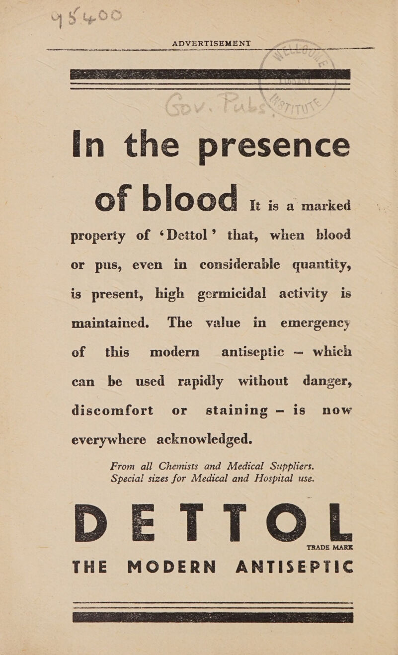  In the presence of blood It is a marked property of ‘Dettol’ that, when blood or pus, even in considerable quantity, is present, high germicidal activity is maintained. The value in emergency of this modern antiseptic — which can be used rapidly without danger, discomfort or staining — is now everywhere acknowledged. D From all Chemists and Medical Suppliers. Special sizes for Medical and Hospital use. TTOL TRADE MARK  