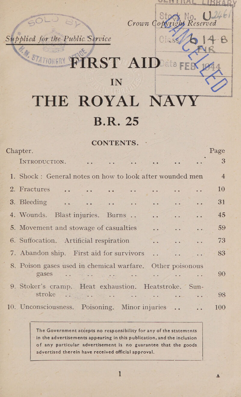  Ae oiied Me ublic Yrvice X d oe. a= am oP é  } , y A | } 2 RPS Pe AR See SWS, CSUR ES } ' oe ans IN | THE ROYAL NAVY B.R. 25 CONTENTS. - Chapter. Page INTRODUCTION. des ve ied ae “5 56 3 1. Shock : General notes on how to look after wounded men 4 2. Fractures Bari ee ss Sse a he ‘10 3. Bleeding es an a ae sale es . 31 4. Wounds. Blast injuries. Burns .. as ae ea 45 5. Movement and stowage of casualties Gea eee ae She) 6. Suffocation. Artificial respiration is oe oes 73 7. Abandon ship. Fits aid tor survivors ... his oe 83 8. Poison gases used in chemical warfare. Other poisonous gases Be eRe ale a oe Ba ag A 20 9. Stoker’s. cramp. Heat exhaustion. Heatstroke. Sun- stroke . = Sas s ot Ee OS 10. Unconsciousness. Poisoning. Minor injuries .. sia os LOO   The Government accepts no responsibility for any of the statements in the advertisements appearing in this publication, and the inclusion of any particular advertisement is no guarantee that the goods advertised therein have received official approval. cee ee ee