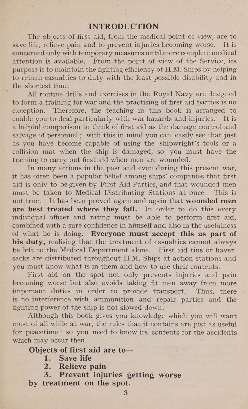 INTRODUCTION _ The objects of first aid, from the medical point of view, are to save life, relieve pain and to prevent injuries becoming worse. It is concerned only with temporary measures until more complete medical attention is available. From the point of view of the Service, its purpose is to maintain the fighting efficiency of H.M. Ships by helping to return casualties to duty with the least possible disability and in the shortest time. All routine drills and exercises in the Royal Navy are designed to form a training for war and the practising of first aid parties is no exception. Therefore, the teaching in this book is arranged to enable you to deal particularly with war hazards and injuries. It is a helpful comparison to think of first aid as the damage control and salvage of personnel ; with this in mind you can easily see that just as you have become capable of using the shipwright’s tools or a collision mat when the ship is damaged, so you must have the training to carry out first aid when men are wounded. In many actions in the past and even during this present war, it has often been a popular belief among ships’ companies that first aid is only to be given by First Aid Parties, and that wounded men must be taken to Medical Distributing Stations at once. This is not true. It has been proved again and again that wounded men are best treated where they fall. In order to do this every individual officer and rating must be able to perform first aid, combined with a sure confidence in himself and also in the usefulness of what he is doing. Everyone must accept this as part of his duty, realising that the treatment of casualties cannot always be left to the Medical Department alone. First aid tins or haver- sacks are distributed throughout H.M. Ships at action stations and you must know what is in them and how to use their contents. First- aid on the spot not only prevents injuries and pain becoming worse but also avoids taking fit men away from more important duties in order to provide transport. Thus, there is no interference with ammunition and repair parties and the fighting power of the ship is not slowed down. Although this book gives you knowledge which you will want most of all while at war, the rules that it contains are just as useful for peacetime ; so you need to know its contents for the accidents which may occur then. © Objects of first aid are to— 1. Save life 2. Relieve pain 3. Prevent injuries getting worse by treatment on the spot. |