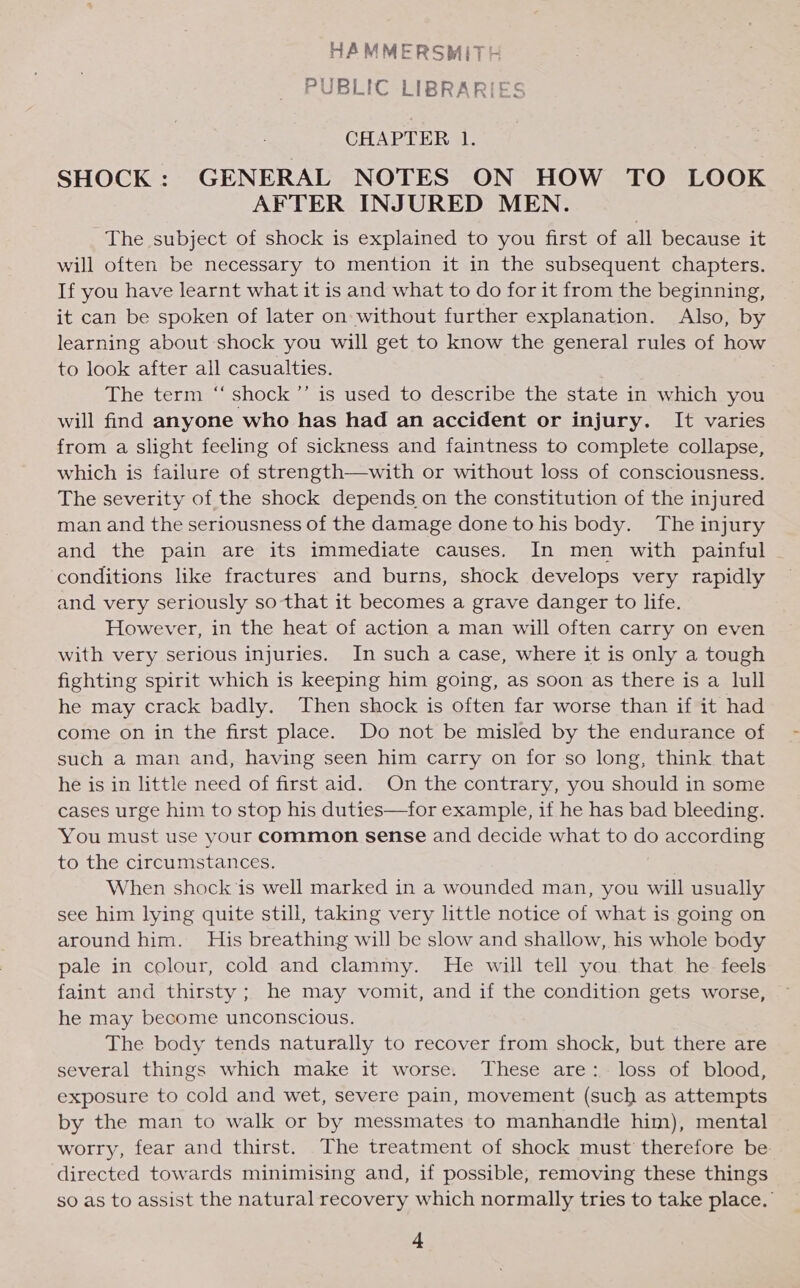 HAMMERSMITH PUBLIC LIBRAR CHAPTER 1. SHOCK: GENERAL NOTES ON HOW TO LOOK AFTER INJURED MEN. The subject of shock is explained to you first of all because it will often be necessary to mention it in the subsequent chapters. If you have learnt what it is and what to do for it from the beginning, it can be spoken of later on: without further explanation. Also, by learning about shock you will get to know the general rules of how to look after all casualties. The term “shock ’’ is used to describe the state in which you will find anyone who has had an accident or injury. It varies from a slight feeling of sickness and faintness to complete collapse, which is failure of strength—with or without loss of consciousness. The severity of the shock depends on the constitution of the injured man and the seriousness of the damage done to his body. The injury and the pain are its immediate causes. In men with painful conditions like fractures and burns, shock develops very rapidly and very seriously so that it becomes a grave danger to life. However, in the heat of action a man will often carry on even with very serious injuries. In such a case, where it is only a tough fighting spirit which is keeping him going, as soon as there is a lull he may crack badly. Then shock is often far worse than if it had come on in the first place. Do not be misled by the endurance of such a man and, having seen him carry on for so long, think that he is in little need of first aid. On the contrary, you should in some cases urge him to stop his duties—for example, if he has bad bleeding. You must use your common sense and decide what to fe according to the circumstances. When shock is well marked in a wounded man, you will usually see him lying quite still, taking very little notice of what is going on around him. His breathing will be slow and shallow, his whole body pale in colour, cold and clammy. He will tell you that he feels faint and thirsty ; he may vomit, and if the condition gets worse, he may become unconscious. The body tends naturally to recover from shock, but there are several things which make it worse. These are: loss of blood, exposure to cold and wet, severe pain, movement (such as attempts by the man to walk or by messmates to manhandle him), mental worry, fear and thirst. The treatment of shock must therefore be directed towards minimising and, if possible, removing these things so as to assist the natural recovery which normally tries to take place.’