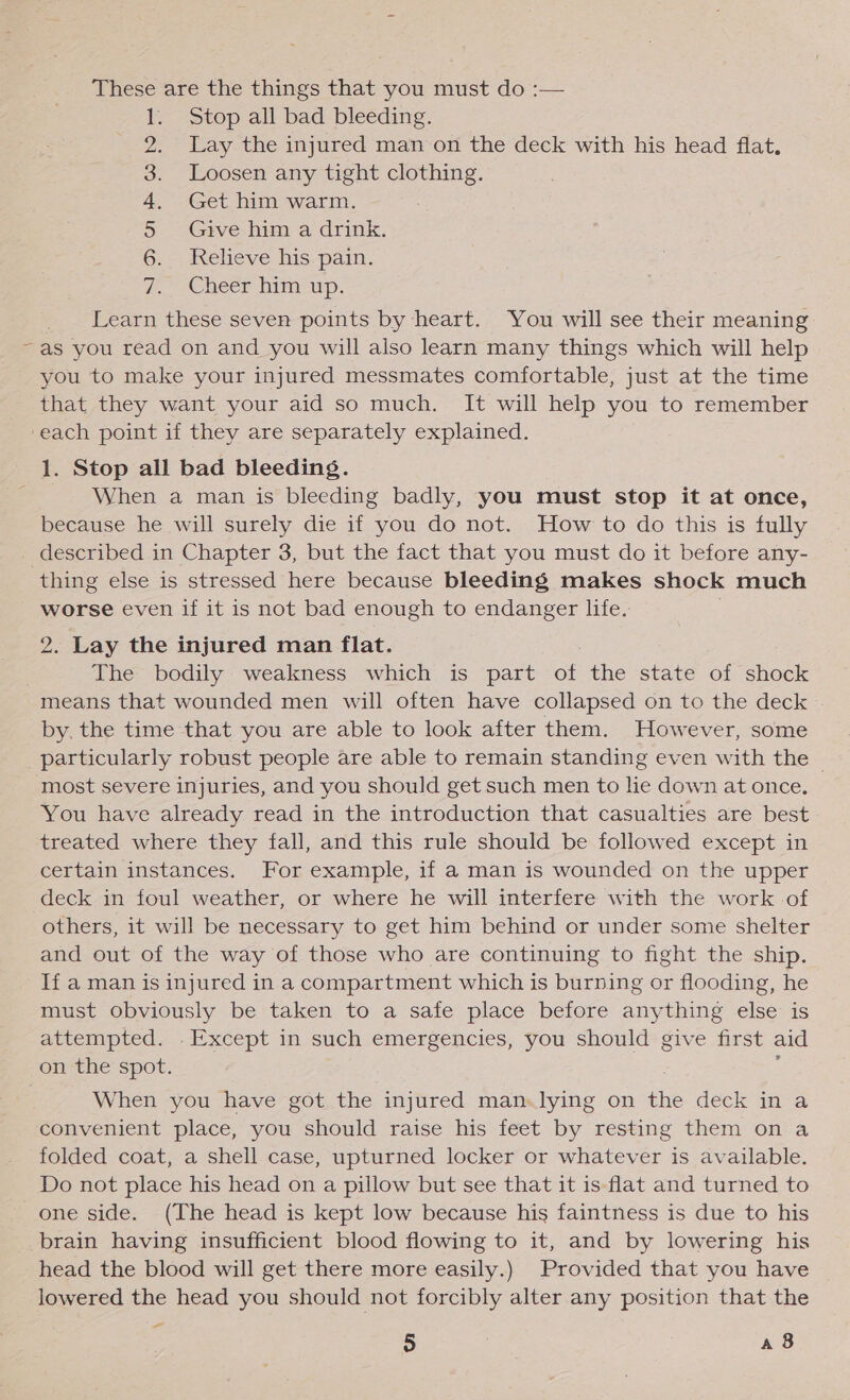 These are the things that you must do :— Stop all bad bleeding. Lay the injured man on the deck with his head flat. Loosen any tight clothing. Get him warm. Give him a drink. Relieve his pain. Cheer him up. NDR ON Learn these seven points by heart. You will see their meaning ~as you read on and you will also learn many things which will help you to make your injured messmates comfortable, just at the time that they want your aid so much. It will help you to remember ‘each point if they are separately explained. 1. Stop all bad bleeding. When a man is bleeding badly, you must stop it at once, because he will surely die if you do not. How to do this is fully described in Chapter 3, but the fact that you must do it before any- thing else is stressed here because bleeding makes shock much worse even if it is not bad enough to endanger life. 2. Lay the injured man flat. The bodily weakness which is part oF the state of shock means that wounded men will often have collapsed on to the deck by, the time that you are able to look after them. However, some particularly robust people are able to remain standing even with the — most severe injuries, and you should get such men to lie down at once. You have already read in the introduction that casualties are best treated where they fall, and this rule should be followed except in certain instances. For example, if a man is wounded on the upper deck in foul weather, or where he will interfere with the work -of others, it will be necessary to get him behind or under some shelter and out of the way of those who are continuing to fight the ship. If a man is injured in a compartment which is burning or flooding, he must obviously be taken to a safe place before anything else is attempted. . Except in such emergencies, you should give first aid on the spot. When you have got the injured man.lying on the deck in a convenient place, you should raise his feet by resting them on a folded coat, a shell case, upturned locker or whatever is available. Do not place his head on a pillow but see that it is-flat and turned to one side. (The head is kept low because his faintness is due to his brain having insufficient blood flowing to it, and by lowering his head the blood will get there more easily.) Provided that you have lowered the head you should not forcibly alter any position that the a