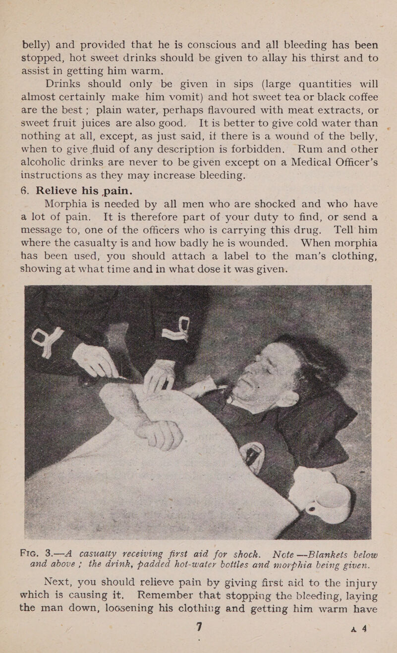 belly) and provided that he is conscious and all bleeding has been stopped, hot sweet drinks should be given to allay his thirst and to assist in getting him warm. | Drinks should only be given in sips (large quantities will almost certainly make him vomit) and hot sweet tea or black coffee are the best; plain water, perhaps flavoured with meat extracts, or sweet fruit juices are also good. It is better to give cold water than nothing at all, except, as just said, if there is a wound of the belly, when to give fluid of any description is forbidden. Rum and other alcoholic drinks are never to be given except on a Medical Officer’s instructions as they may increase bleeding. 6. Relieve his pain. Morphia is needed by all men who are shocked and who have a lot of pain. It is therefore part of your duty to find, or send a message to, one of the officers who is carrying this drug. Tell him where the casualty is and how badly he is wounded. When morphia has been used, you should attach a label to the man’s clothing, showing at what time and in what dose it was given.  Fic. 3.—A casualty receiving first aid for shock. Note —-Blankets below and above ; the drink, padded hot-water bottles and morphia being given. Next, you should relieve pain by giving first aid to the injury which is causing it. Remember that stopping the bleeding, laying the man down, loosening his clothing and getting him warm have