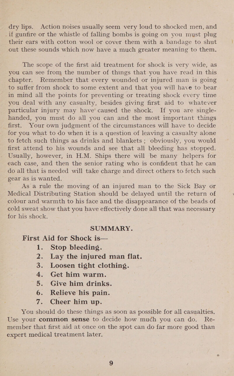 dry lips. Action noises usually seem very loud to shocked men, and if gunfire or the whistle of falling bombs is going on you must plug their ears with cotton wool or cover them with a bandage to shut out these sounds which now have a much greater meaning to them. The scope of the first aid treatment for shock is very wide, as you can see from the number of things that you have read in this chapter. Remember that every wounded or injured man is going to suffer from shock to some extent and that you will have to bear in mind all the points for preventing or treating shock every time you deal with any casualty, besides giving first aid to whatever particular injury may have’ caused the shock. If you are single- handed, you must do all you can and the most important things _first. Your own judgment of the circumstances will have to decide for you what to do when it is a question of leaving a casualty alone to fetch such things as drinks and blankets; obviously, you would first attend to his wounds and see that all bleeding has stopped. Usually, however, in H.M. Ships there will be many helpers for each case, and then the senior rating who is confident that he can do all that is needed will take charge and direct others to. fetch such gear as is wanted. As a rule the moving of an injured man to the Sick Bay or Medical Distributing Station should be delayed until the return of colour and warmth to his face and the disappearance of the beads. of cold sweat show that you have effectively done all that was necessary for his shock. SUMMARY. First Aid for Shock is— Stop bleeding. Lay the injured man flat. Loosen tight clothing. Get him warm. | Give him drinks. Relieve his pain. Cheer him up. You should do these things as soon as possible for all casualties. Use your common sense to decide how much you can do. Re- member that first aid at once on the spot can do far more good than expert medical treatment later. SD OR WN