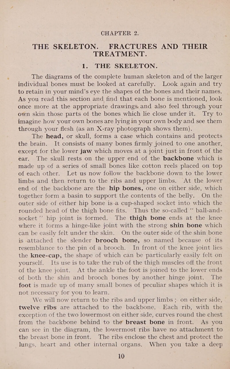 CHAPTER 2. THE SKELETON. FRACTURES AND THEIR TREATMENT. 1. THE SKELETON. The diagrams of the complete human skeleton and of the larger individual bones must be looked at carefully. Look again and try to retain in your mind’s eye the shapes of the bones and their names. As you read this section and find that each bone is mentioned, look once more at the appropriate drawings. and also feel through your own skin those parts of the bones which lie close under it. Try to imagine how your own bones are lying in your own body and see them through your flesh (as an X-ray photograph shows them). The head, or skull, forms a case which contains and protects the brain. It consists of many bones firmly joined to one another, except for the lower jaw which moves at a joint just in front of the ear. The skull rests on the upper end of the backbone which is made up of a series of small bones like cotton reels placed on top of each other. Let us now follow the backbone down to the lower limbs and then return to the ribs and upper limbs. At the lower end of the backbone are the hip bones, one on either side, which together form a basin to support the contents of the belly. On the outer side of either hip bone is-a cup-shaped socket into which the rounded head of the thigh bone fits. Thus the so-called “ ball-and- socket ’’ hip joint is formed. The thigh bone ends at the knee where it forms a hinge-like joint with the strong shin bone which can be easily felt under the skin. On the outer side of the shin bone is attached the slender brooch bone, so named because of its resemblance to the pin of a brooch. In front of the knee joint les the knee-cap, the shape of which can be particularly easily felt on yourself. Its use is to take the rub of the thigh muscles off the front of the knee joint. At the ankle the foot is joined to the lower ends of both the shin and brooch bones by another hinge joint. The foot is made up of many small bones of peculiar shapes which it is not necessary for you to learn. We will now return to the ribs and upper limbs ;. on either side, twelve ribs are attached to the backbone. Each rib, with the exception of the two lowermost on either side, curves round the chest from the backbone behind to the breast bone in front. As you can see in the diagram, the lowermost ribs have no attachment to the breast bone in front. The ribs enclose the chest and protect the Jungs, heart and other internal organs. When you take a deep
