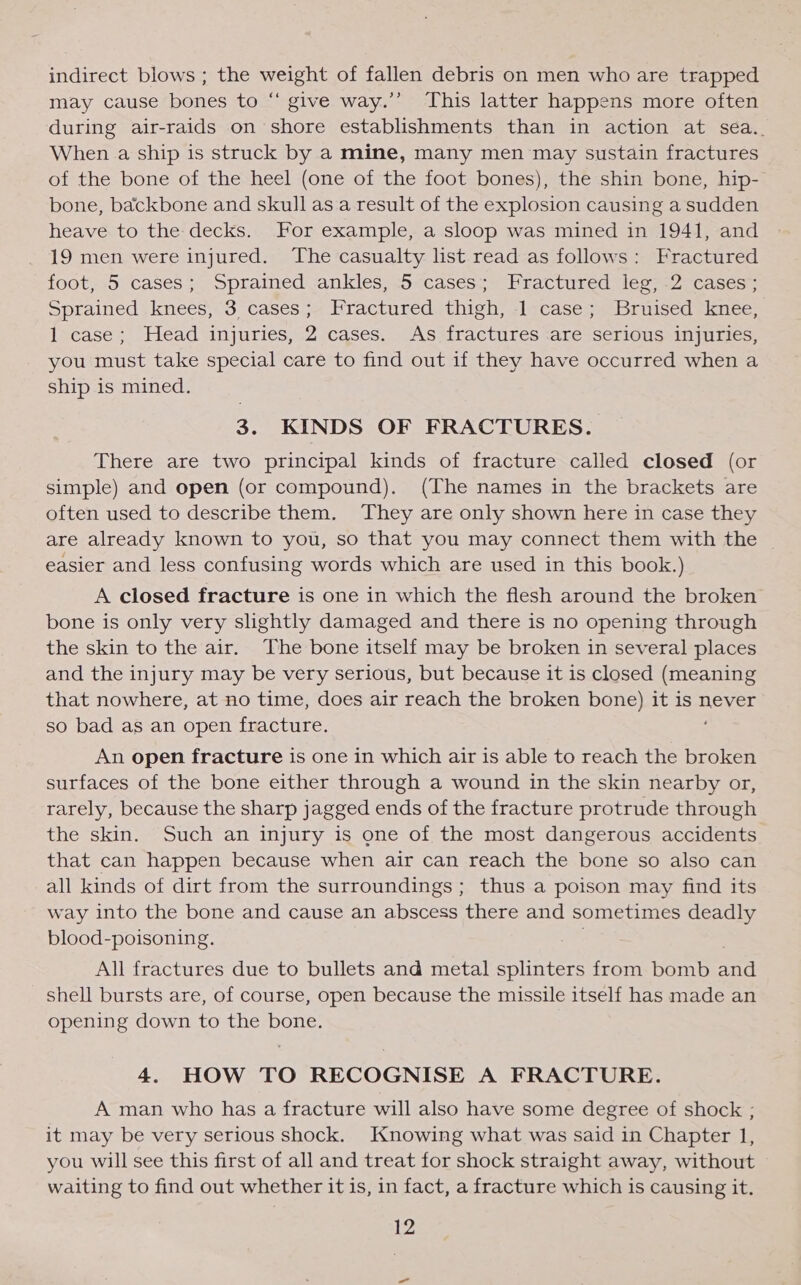 indirect blows ; the weight of fallen debris on men who are trapped may cause bones to “ give way.’’ This latter happens more often during air-raids on shore establishments than in action at sea.. When a ship is struck by a mine, many men may sustain fractures of the bone of the heel (one of the foot bones), the shin bone, hip- bone, backbone and skull as a result of the explosion causing a sudden heave to the decks. For example, a sloop was mined in 1941, and 19 men were injured. The casualty list read as follows: Fractured foot, .5 cases; Sprained ankles, 5 cases; Fractured: jeg; -2 cases; Sprained knees, 3 cases; Fractured thigh, 1 case; Bruised knee, 1 case; Head injuries, 2 cases. As fractures are serious injuries, you must take special care to find out if they have occurred when a ship is mined. 3. KINDS OF FRACTURES. There are two principal kinds of fracture called closed (or simple) and open (or compound). (The names in the brackets are often used to describe them. They are only shown here in case they are already known to you, so that you may connect them with the | easier and less confusing words which are used in this book.) A closed fracture is one in which the flesh around the broken bone is only very slightly damaged and there is no opening through the skin to the air. The bone itself may be broken in several places and the injury may be very serious, but because it is closed (meaning that nowhere, at no time, does air reach the broken bone) it is never so bad as an open fracture. An open fracture is one in which air is able to reach the broken surfaces of the bone either through a wound in the skin nearby or, rarely, because the sharp jagged ends of the fracture protrude through the skin. Such an injury is one of the most dangerous accidents that can happen because when air can reach the bone so also can all kinds of dirt from the surroundings; thus a poison may find its way into the bone and cause an abscess there and sometimes deadly blood-poisoning. All fractures due to bullets and metal splinters from bomb anil shell bursts are, of course, open because the missile itself has made an opening down to the bone. 4. HOW TO RECOGNISE A FRACTURE. A man who has a fracture will also have some degree of shock ; it may be very serious shock. Knowing what was said in Chapter 1, you will see this first of all and treat for shock straight away, without waiting to find out whether it is, in fact, a fracture which is causing it.