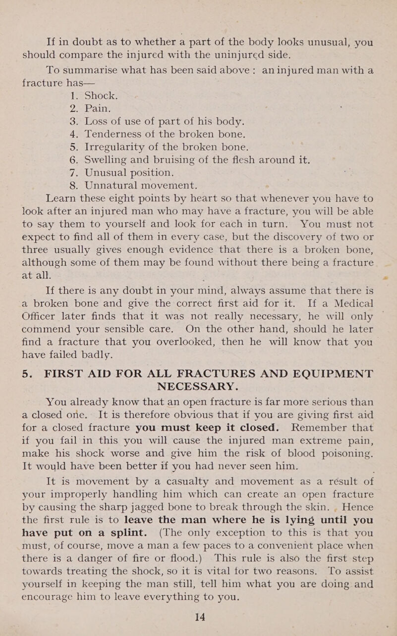 If in doubt as to whether a part of the body looks unusual, you should compare the injured with the uninjured side. To summarise what has been said above: aninjured man with a fracture has— . shock. Pan, Loss of use of part of his body. Tenderness of the broken bone. . Irregularity of the broken bone. . Swelling and bruising of the flesh around it. . Unusual position. . Unnatural movement. Learn these eight points by heart so that whenever you have to look after an injured man who may have a fracture, you will be able to say them to yourself and look for each in turn. You must not expect to find all of them in every case, but the discovery of two or three usually gives enough evidence that there is a broken bone, although some of them may be found without there being a fracture at all. If there is any doubt in your mind, always assume that there is a broken bone and give the correct first aid for it. If a Medical Officer later finds that it was not really necessary, he will only commend your sensible care. On the other hand, should he later find a fracture that you overlooked, then he will know that you have failed badly. 5. FIRST AID FOR ALL FRACTURES AND EQUIPMENT NECESSARY. You already know that an open fracture is far more serious than a closed one. It is therefore obvious that if you are giving first aid for a closed fracture you must keep it closed. Remember that if you fail in this you will cause the injured man extreme pain, make his shock worse and give him the risk of blood poisoning. It would have been better if you had never seen him. CIMA BRWON It is movement by a casualty and movement as a result of your improperly handling him which can create an open fracture by causing the sharp jagged bone to break through the skin. . Hence the first rule is to leave the man where he is lying until you have put on a splint. (The only exception to this is that you must, of course, move a man a few paces to a convenient place when there is a danger of fire or flood.) This rule is also the first step towards treating the shock, so it is vital for two reasons. To assist yourself in keeping the man still, tell him what you are doing and encourage him to leave everything to you.