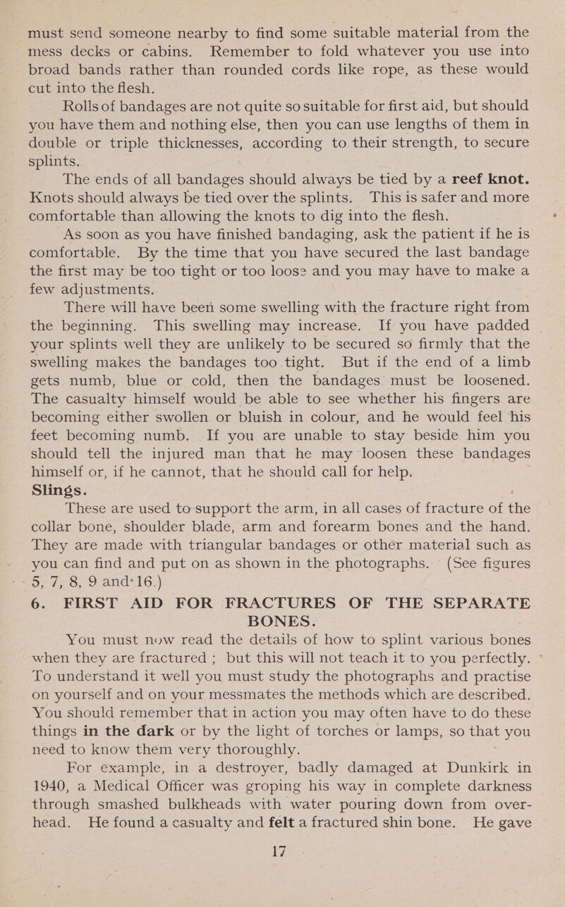 must send someone nearby to find some suitable material from the mess decks or cabins. Remember to fold whatever you use into broad bands rather than rounded cords like rope, as these would cut into the flesh. Rolls of bandages are not quite so eee for first aid, but should you have them and nothing else, then you can use lengths of them in double or triple thicknesses, according to their strength, to secure splints. The ends of all bandages should always be tied by a reef knot. Knots should always be tied over the splints. This is safer and more comfortable than allowing the knots to dig into the flesh. As soon as you have finished bandaging, ask the patient if he is comfortable. By the time that you have secured the last bandage the first may be too tight or too loos? and you may have to make a few adjustments. There will have been some swelling with the fracture right from the beginning. This swelling may increase. If you have padded your splints well they are unlikely to be secured so firmly that the swelling makes the bandages too tight. But if the end of a limb gets numb, blue or cold, then the bandages must be loosened. The casualty himself would be able to see whether his fingers are becoming either swollen or bluish in colour, and he would feel his feet becoming numb. If you are unable to stay beside him you should tell the injured man that he may loosen these bandages himself or, if Be cannot, that he should call for help. Slings. These are used to support the arm, in all cases of fracture of ne collar bone, shoulder blade, arm and forearm bones and the hand. They are made with triangular bandages or other material such as - you can find and put on as shown in the photographs. © (See figures pS, 178, 2 and’ 16;) : 6. FIRST AID FOR FRACTURES OF THE SEPARATE BONES. You must now read the details of how to splint various bones when they are fractured ; but this will not teach it to you perfectly. To understand it well you must study the photographs and practise on yourself and on your messmates the methods which are described. You should remember that in action you may often have to do these things in the dark or by the light of torches or lamps, so ck you need to know them very thoroughly. For example, in a destroyer, badly damaged at Dunkirk in 1940, a Medical Officer was groping his way in complete darkness through smashed bulkheads with water pouring down from over- head. He found a casualty and felt a fractured shin bone. He gave