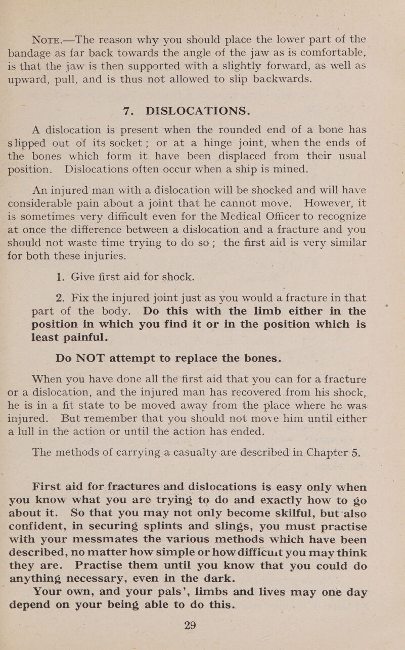 Notre.—The reason why you should place the lower part of the bandage as far back towards the angle of the jaw as is comfortable, is that the jaw is then supported with a slightly forward, as well as upward, pull, and is thus not allowed to slip backwards. 7. DISLOCATIONS. A dislocation is present when the rounded end of a bone has slipped out of its socket; or at a hinge joint, when the ends of the bones which form it have been displaced from their usual position. Dislocations often occur when a ship is mined. An injured man with a dislocation will be shocked and will have considerable pain about a joint that he cannot move. However, it is sometimes very difficult even for the Medical Officer to recognize at once the difference between a dislocation and a fracture and you should not waste time trying to do so; the first aid is very similar for both these injuries. 1. Give first aid for shock. 2. Fix the injured joint just as you would a fracture in that part of the body. Do this with the limb either in the position in which you find it or in the position which is least painful. Do NOT attempt to replace the bones. When you have done all the first aid that you can for a fracture or a dislocation, and the injured man has recovered from his shock, he is in a fit state to be moved away from the place where he was injured. But remember that you should not move him until either a lull in the action or until the action has ended. The methods of carrying a casualty are described in Chapter 5. First aid for fractures and dislocations is easy only when you know what you are trying to do and exactly how to go about it. So that you may not only become skilful, but:also confident, in securing splints and slings, you must practise with your messmates the various methods which have been described, no matter how simple or how difficust you may think they are. Practise them until you know that you could do anything necessary, even in the dark. Your own, and your pals’, limbs and lives may one day depend on your being able to do this.