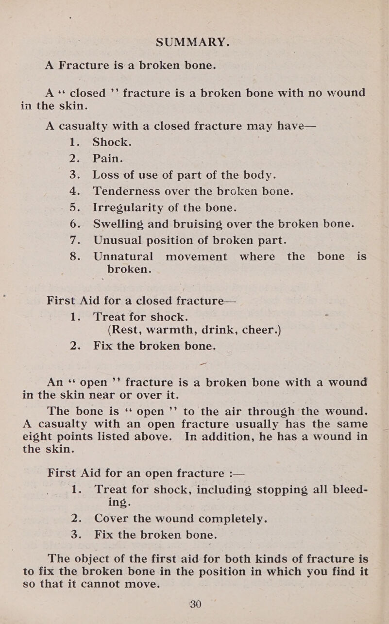 SUMMARY. A Fracture is a broken bone. A ‘*“‘ closed ’’ fracture is a broken bone with no wound in the skin. A casualty with a closed fracture may have— 1. Shock. Pain. Loss of use of part of the body. Tenderness over the broken bone. Irregularity of the bone. Swelling and bruising over the broken bone. Unusual position of broken part. Unnatural movement where the bone is broken. ON AMHR wd First Aid for a closed fracture— 1. Treat for shock. (Rest, warmth, drink, cheer.) 2. Fix the broken bone. _ An ‘‘ open ’’ fracture is a broken bone with a wound in the skin near or over it. The bone is ‘‘ open ’’ to the air through the wound. A casualty with an open fracture usually has the same eight points listed above. In addition, he has a wound in the skin. First Aid for an open fracture :— 1. Treat for shock, including stopping all bleed- ing. 2. Cover the wound completely. 3. Fix the broken bone. The object of the first aid for both kinds of fracture is to fix the broken bone in the position in which you find it so that it cannot move.