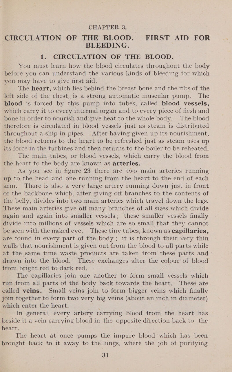 CHAPTER 3. CIRCULATION OF THE BLOOD. FIRST AID FOR | BLEEDING. 1. CIRCULATION OF THE BLOOD. You must learn how the blood circulates throughout the body before you can understand the various kinds of bleeding for which you may have to give first aid. The heart, which lies behind the breast bone and the ribs of the left side of the chest, is a strong automatic muscular pump. The blood is forced by this pump into tubes, called blood vessels, which carry it to every internal organ and to every piece of flesh and bone in order to nourish and give heat to the whole body. The blood therefore is circulated in blood vessels just as steam is distributed throughout a ship in pipes. _After having given up its nourishment, the blood returns to the heart to be refreshed just as steam uses up its force in the turbines and then returns to the boiler to be reheated. The main tubes, or blood vessels, which carry the blood from the heart to the body are known as arteries. As you see in figure 23 there are two main arteries running up to the head and one running from the heart to the end of each arm. There is also a very large artery running down just in front of the backbone which, after giving off branches to the contents of the belly, divides into two main arteries which travel down the legs. These main arteries give off many branches of all sizes which divide again and again into smaller vessels; these smaller vessels finally divide into millions of vessels which are so small that they cannot be seen with the naked eye. These tiny tubes, known as capillaries, are found in every part of the body; it is through their very thin walls that nourishment is given out from the blood to all parts while at the same time waste products are taken from these parts and - drawn into the blood. These exchanges alter the colour of blood from bright red to dark-red. The capillaries join one another to form small vessels which run from all parts of the body back towards the heart. These are called veins. Small veins join to form bigger veins which finally join together to form two very big veins (about an inch in diameter) which enter the heart. ap In general, every artery carrying blood from the heart has beside it a vein carrying blood in the opposite direction back to the heart. The heart at once pumps the impure blood which has been brought back to it away to the lungs, where the job of purifying