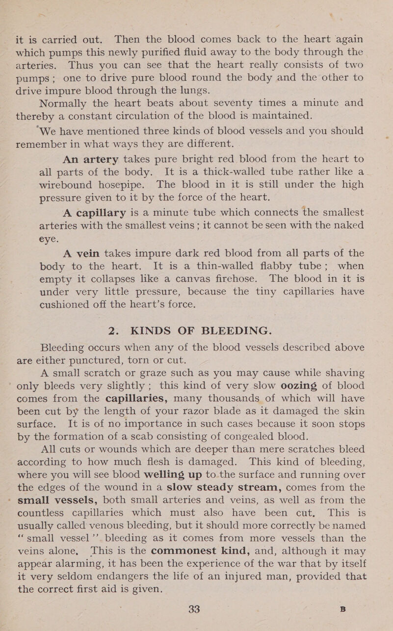 &lt; it is carried out. Then the blood comes back to the heart again which pumps this newly purified fluid away to the body through the arteries. Thus you can see that the heart really consists of two pumps; one to drive pure blood round the body and the other to drive impure blood through the lungs. Normally the heart beats about seventy times a minute and thereby a constant circulation of the blood is maintained. ‘We have mentioned three kinds of blood vessels and you should remember in what ways they are different. . An artery takes pure bright red blood from the heart to all parts of the body. It is a thick-walled tube rather like a wirebound hosepipe. The blood in it is still under the high pressure given to it by the force of the heart. A capillary is a minute tube which connects the smallest arteries with the smallest veins ; it cannot be seen with the naked eye. A vein takes impure dark red blood from all parts of the body to the heart. It is a thin-walled flabby tube; when empty it collapses like a canvas firehose. The blood in it is under very little pressure, because the tiny capillaries have cushioned off the heart’s force. 2. KINDS OF BLEEDING. Bleeding occurs when any of the blood vessels described above are either punctured, torn or cut. A small scratch or graze such as you may cause while shaving ' only bleeds very slightly ; this kind of very slow oozing of blood comes from the capillaries, many thousands of which will have been cut by the length of your razor blade as it damaged the skin surface. It is of no importance in such cases because it soon stops by the formation of a scab consisting of congealed blood. All cuts or wounds which are deeper than mere scratches bleed according to how much flesh is damaged. This kind of bleeding, where you will see blood welling up to.the surface and running over the edges of the wound in a slow steady stream, comes from the * small vessels, both small arteries and veins, as well as from the countless capillaries which must also have been cut, This is usually called venous bleeding, but it should more correctly be named ‘“small vessel’’. bleeding as it comes from more vessels than the veins alone, ‘This is the commonest kind, and, although it may appear alarming, it has been the experience of the war that by itself it very seldom endangers the life of an injured man, provided that the correct first aid is given.