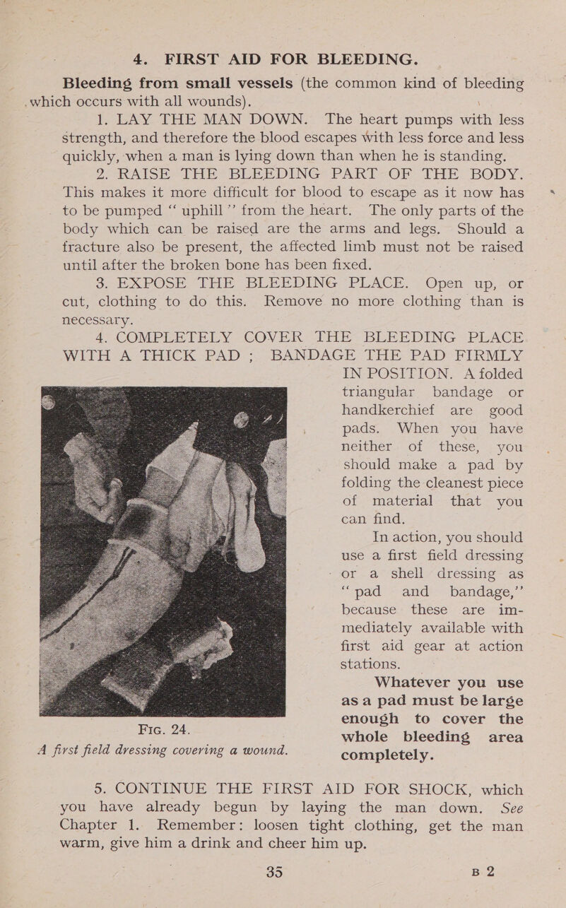 4. FIRST AID FOR BLEEDING. Bleeding from small vessels (the common kind of ee 2: .which occurs with all wounds). 1, LAY THE MAN DOWN. The heart pumps an less strength, and therefore the blood escapes with less force and less quickly, when a man is lying down than when he is standing. 2, RAIOER- 1M BLEEDING= PART -OF THE BODY: This makes it more difficult for blood to escape as it now has to be pumped “ uphill’ from the heart. The only parts of the body which can be raised are the arms and legs. Should a fracture also be present, the affected limb must not be raised until after the broken bone has been fixed. : 3 DXPOSE THE BLEEDING PLACE. Open up,or cut, clothing to do this. Remove no more clothing than is necessary. 4. COMPLETELY COVER THE BLEEDING PLACE WITH-A THICK -PAD ;. BANDAGE THE PAD FIRMLY IN POSITION. A folded triangular bandage or handkerchief are good pads. When you have neither «Of these, -- you should make a pad by folding the cleanest piece of material that you can find. In action, you should use a first field dressing - or a shell dressing as “pad “and bandage,” because these are im- mediately available with first aid gear at action stations: — Whatever you use as a pad must be large enough to cover the whole bleeding area  5. CONTINUE THE FIRST AID FOR’ SHOCK, which you have already begun by laying the man down. See Chapter 1. Remember: loosen tight clothing, get the man warm, give him a drink and cheer him up.