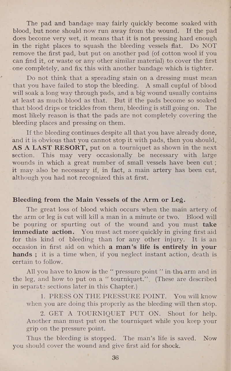 The pad and bandage may fairly quickly become soaked with blood, but none should now run away from the wound. If the pad does become very wet, it means that it is not pressing hard enough in the right places to squash the bleeding vessels flat. Do NOT remove the first pad, but put on another pad (of cotton wool if you can find it, or waste or any other similar material) to cover the first one completely, and fix this with another bandage which is tighter. Do not think that a spreading stain on a dressing must mean that you have failed to stop the bleeding. A small cupful of blood will soak a long way through pads, and a big wound usually contains at least as much blood as that. But if the pads become so soaked that blood drips or trickles from them, bleeding is still going on. The most likely reason is that the pads are not completely covering the bleeding places and pressing on them. If the bleeding continues despite all that you have already done, and it is obvious that you cannot stop it with pads, then you should, AS A LAST RESORT, put on a tourniquet as shown in the next section. This may very occasionally be necessary with large wounds in which a great number of small vessels have been cut ; it may also be necessary if, in fact, a main artery has been cut, although you had not recognized this at first. Bleeding from the Main Vessels of the Arm or Les. The great loss of blood which occurs when the main artery of the arm or leg is cut will killa man in a minute or two. Blood will be pouring or spurting out of the wound and you must take immediate action. You must act more quickly in giving first aid for this kind of bleeding than for any other injury. It is an occasion in first aid on which a man’s life is entirely in your hands ; it is a time when, if you neglect instant action, death is certain to follow. All you have to know is the “ pressure point ’’ in-the arm and in the leg, and how to put on a “ tourniquet.’’, (These are described in separate sections later in this Chapter.) lie PRESS ON THE BRESSUREZPODN D2 Yourwilliaow when you are doing this properly as the bleeding will then stop. 20GETVALTOURNIOUBT SPU ON] se obout dolsper, Another man must put on the tourniquet while you keep your grip on the pressure point. Thus the bleeding is stopped. The man’s life is saved. NOW you should cover the wound and give first aid for shock.