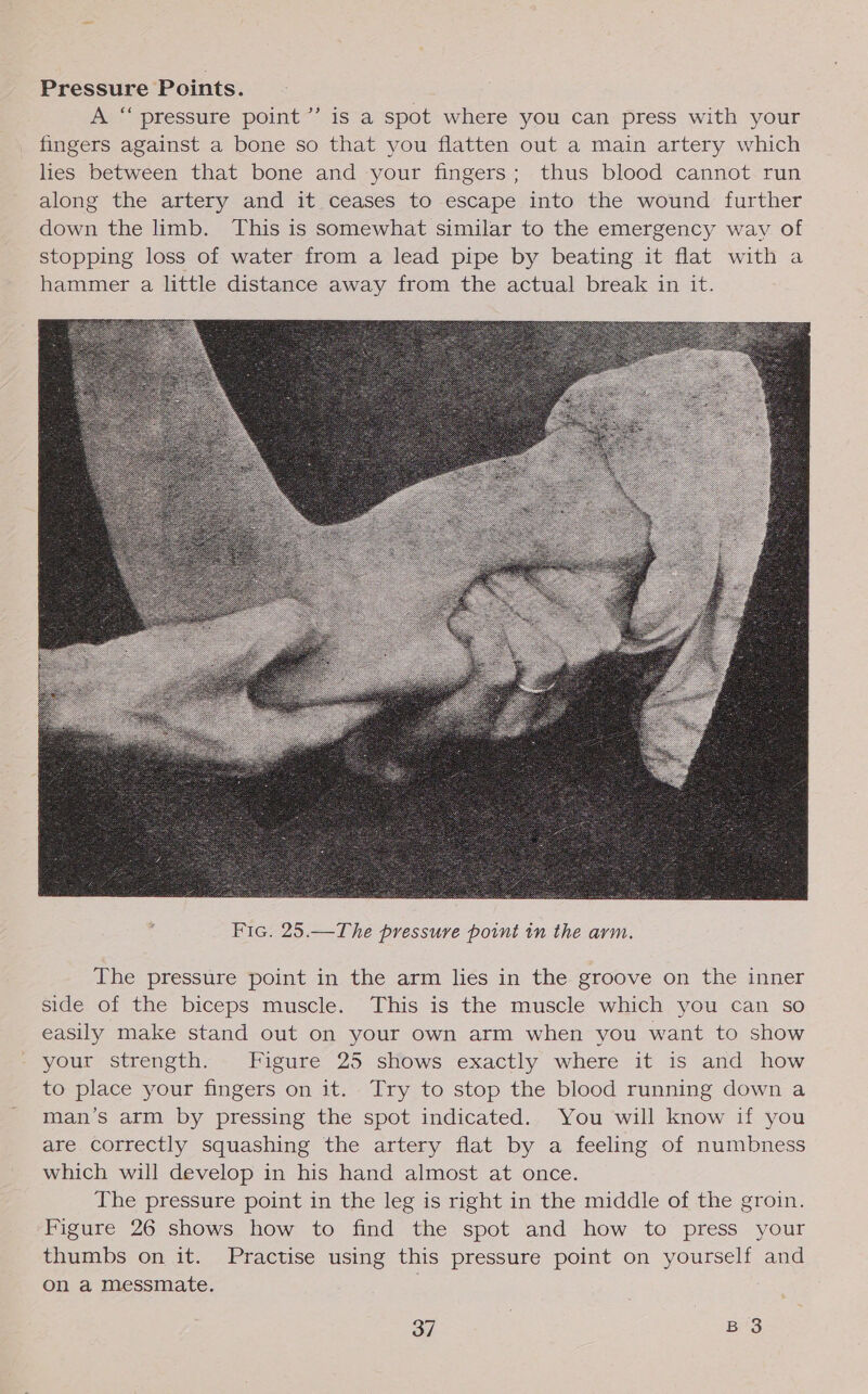 Pressure Points. A “ pressure point ’’ is a spot where you can press with your fingers against a bone so that you flatten out a main artery which lies between that bone and your fingers; thus blood cannot run along the artery and it ceases to escape into the wound further down the limb. This is somewhat similar to the emergency way of stopping loss of water from a lead pipe by beating it flat with a hammer a little distance away from the actual break in it.  The pressure point in the arm lies in the groove on the inner side of the biceps muscle. This is the muscle which you can so easily make stand out on your own arm when you want to show your strength. Figure 25 shows exactly where it is and how to place your fingers on it. Try to stop the blood running down a man’s arm by pressing the spot indicated. You will know if you are correctly squashing the artery flat by a feeling of numbness which will develop in his hand almost at once. The pressure point in the leg is right in the middle of the groin. Figure 26 shows how to find the spot and how to press your thumbs on it. Practise using this pressure point on yourself and on a messmate.