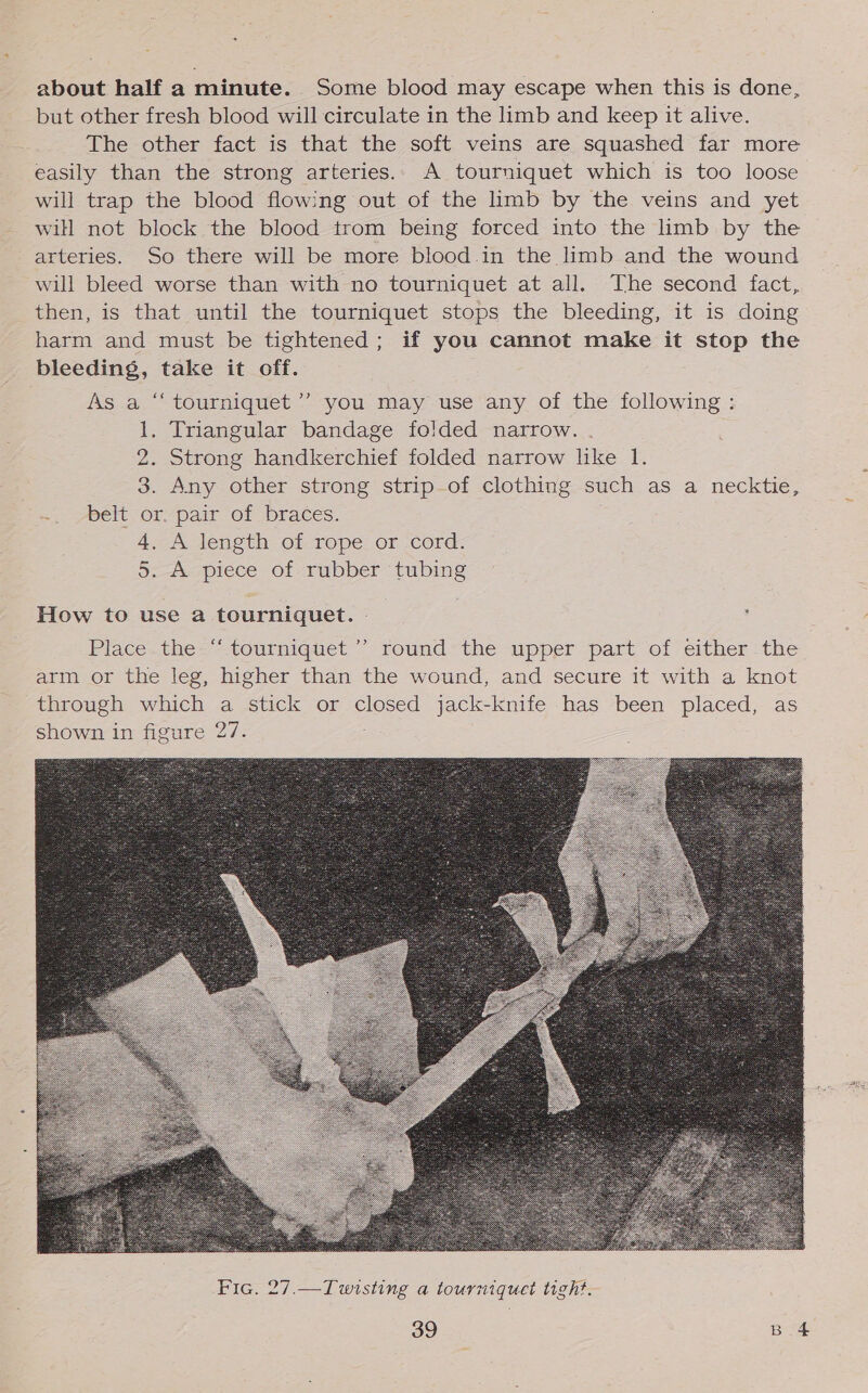 about half a minute. Some blood may escape when this is done, but other fresh blood will circulate in the limb and keep it alive. The other fact is that the soft veins are squashed far more easily than the strong arteries.. A tourniquet which is too loose will trap the blood flowing out of the limb by the veins and yet will not block the blood trom being forced into the limb by the arteries. So there will be more blood in the limb and the wound will bleed worse than with no tourniquet at all. The second fact, then, is that until the tourniquet stops the bleeding, it is doing harm and must be tightened; if you cannot make it stop the bleeding, take it off. As a “‘ tourniquet’ you may use any of the following: 1. Triangular bandage folded narrow. . 2. Strong handkerchief folded narrow like 1. 3. Any other strong strip-of clothing such as a necktie, =, ~belt or.pair of braces. 4. A length of rope or cord. 5. A piece of rubber tubing  Fic. 27.—Twisting a tourniquet tight.