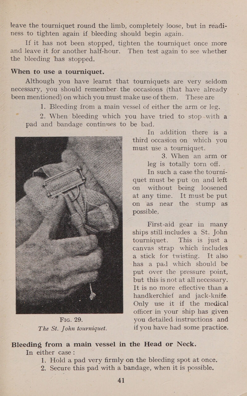 leave the tourniquet round the limb, completely loose, but in readi- ness to tighten again if bleeding should begin again. If it has not been stopped, tighten the tourniquet once more and leave it for another half-hour. Then test again to see whether the bleeding has stopped. When to use a tourniquet. Although you have learnt that tourniquets are very seldom necessary, you should remember the occasions (that have already been mentioned) on which you must make use of them. These are 1. Bleeding from a main vessel of either the arm or leg. 2. When bleeding which you have tried to stop-with a- pad and bandage continues to be bad. In-- addition’ there: asa third occasion on which you must use a tourniquet. 3. When an arm or leg is totally torn off. In such a case the tourni- quet must be put on and left on without being loosened at any time. It must be put on as near the stump as possible. First-aid gear in many ships still includes a St. John tourniquet. This 1s yust &lt;a canvas strap which includes a stick for twisting. It also has a pad which should be put over the pressure point, but this is not at all necessary. It is no more effective than a handkerchief and jack-knife. Only use it if the medical ye ee officer in your ship has given Fie. 29. = you detailed instructions and The St. John tourniquet. if you have had some practice.  Bleeding from a main vessel in the Head or Neck. In either case: 1. Hold a pad very firmly on the bleeding spot at once. 2. Secure this pad with a bandage, when it is possible.