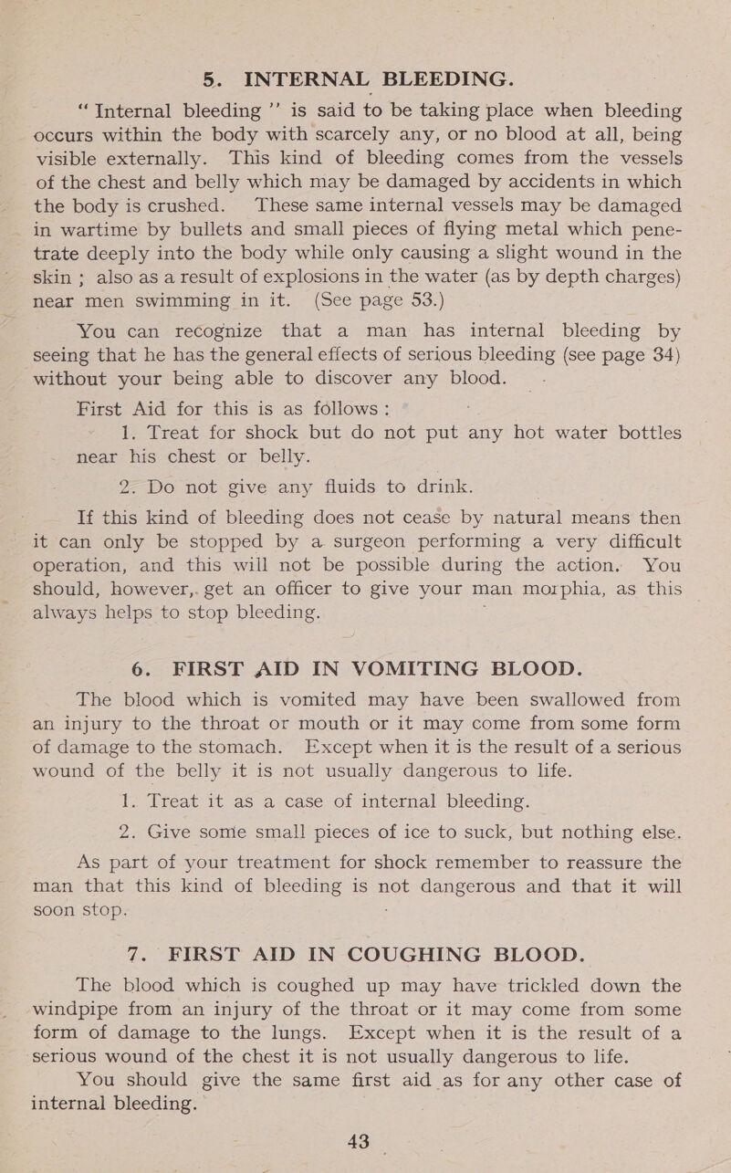 5. INTERNAL BLEEDING. a) “Internal bleeding ”’ is said to be taking place when bleeding occurs within the body with scarcely any, or no blood at all, being visible externally. This kind of bleeding comes from the vessels of the chest and belly which may be damaged by accidents in which the body is crushed. These same internal vessels may be damaged _ in wartime by bullets and small pieces of flying metal which pene- trate deeply into the body while only causing a slight wound in the skin ; also as a result of explosions in the water (as by depth charges) near men swimming in it. (See page 53.) You can recognize that a man has internal bleeding by seeing that he has the general effects of serious bleeding (see page 34) without your being able to discover any blood. First Aid for this is as follows: 1. Treat for shock but do not we any hot water bottles near his chest or belly. 2. Do not give any fluids to drink. If this kind of bleeding does not cease by natural means then it can only be stopped by a surgeon performing a very difficult operation, and this will not be possible during the action. You should, however,. get an officer to give your man morphia, as this always helps to stop bleeding. 6. FIRST AID IN VOMITING BLOOD. The blood which is vomited may have been swallowed from an injury to the throat or mouth or it may come from some form of damage to the stomach. Except when it is the result of a serious wound of the belly it is not usually dangerous to life. I; Treat it aS a case of internal bleeding. 2. Give some small pieces of ice to suck, but nothing else. As part of your treatment for shock remember to reassure the man that this kind of bleeding is not dangerous and that it will soon stop. 7. FIRST AID IN COUGHING BLOOD. The blood which is coughed up may have trickled down the windpipe from an injury of the throat or it may come from some form of damage to the lungs. Except when it is the result of a serious wound of the chest it is not usually dangerous to life. You should give the same first aid _as for any other case of internal bleeding.