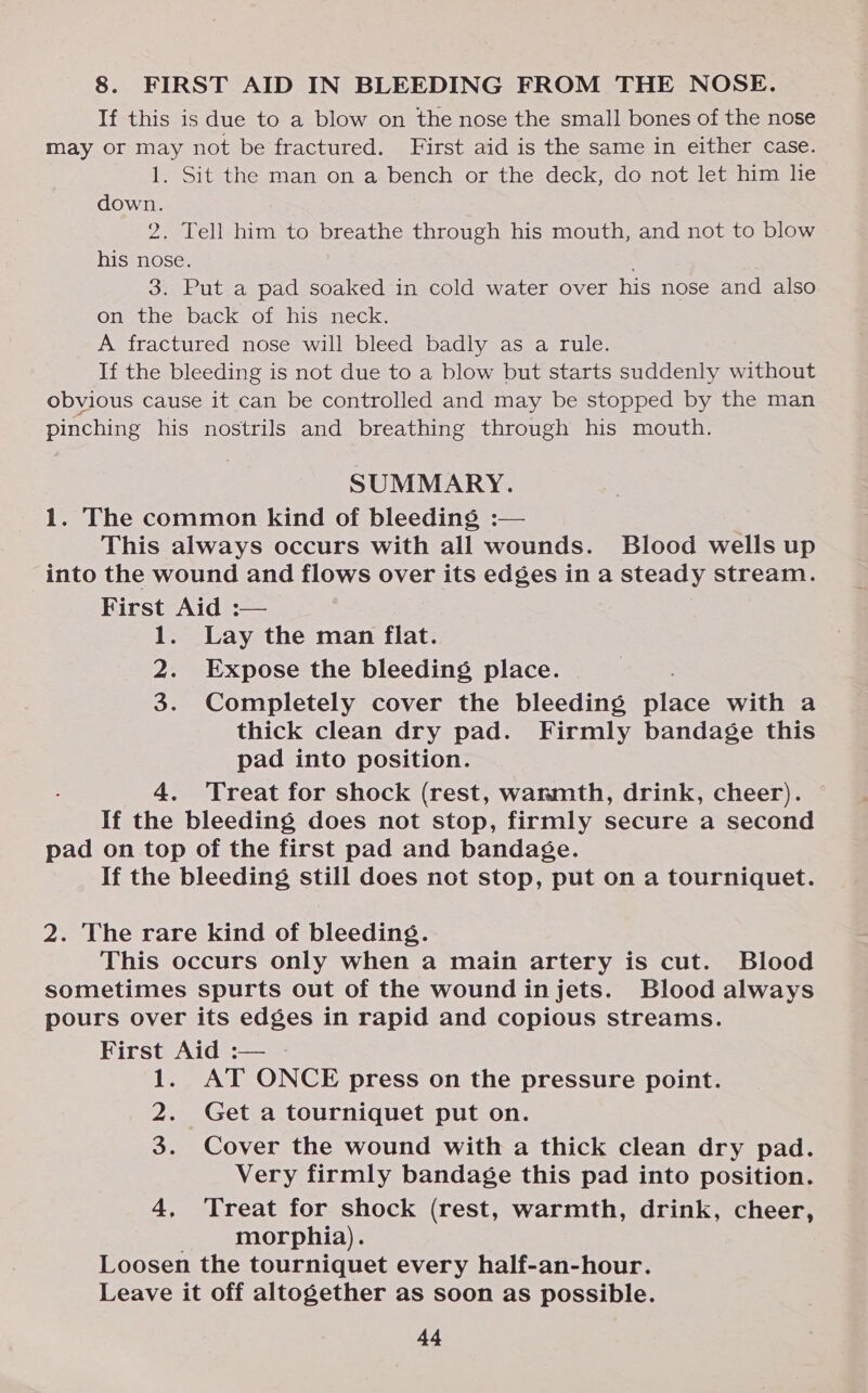 8. FIRST AID IN BLEEDING FROM THE NOSE. If this is due to a blow on the nose the small bones of the nose may or may not be fractured. First aid is the same in either case. 1. Sit the man on a bench or the deck, do not let him lie down. 2. Tell him to breathe through his mouth, and not to blow his nose. 3. Put a pad soaked in cold water over his nose and also on the back of his neck. A fractured nose will bleed badly as a rule. If the bleeding is not due to a blow but starts suddenly without obvious cause it can be controlled and may be stopped by the man pinching his nostrils and breathing through his mouth. SUMMARY. 1. The common kind of bleeding :— This always occurs with all wounds. Blood wells up into the wound and flows over its edges in a steady stream. First Aid :— 1. Lay the man flat. 2. Expose the bleeding place. 3. Completely cover the bleeding Black with a thick clean dry pad. Firmly bandage this pad into position. 4. Treat for shock (rest, warmth, drink, cheer). If the bleeding does not stop, firmly secure a second pad on top of the first pad and bandage. If the bleeding still does not stop, put on a tourniquet. 2. The rare kind of bleeding. This occurs only when a main artery is cut. Blood sometimes spurts out of the wound injets. Blood always pours over its edges in rapid and copious streams. First Aid :— - 1. AT ONCE press on the pressure point. 2. Get a tourniquet put on. 3. Cover the wound with a thick clean dry pad. Very firmly bandage this pad into position. 4, Treat for shock (rest, warmth, drink, cheer, . morphia). Loosen the tourniquet every half-an-hour. Leave it off altogether as soon as possible.