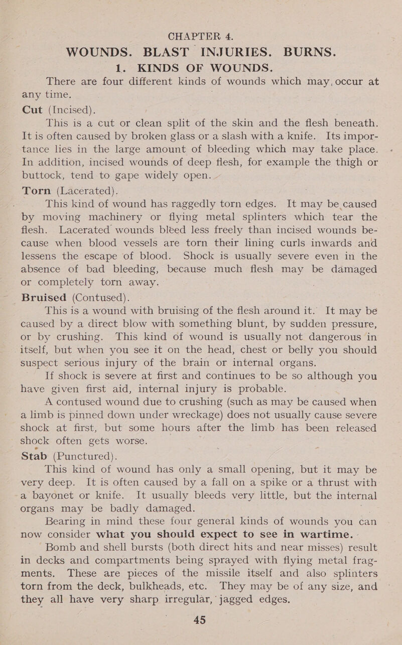 CHAPTER 4. WOUNDS. BLAST INJURIES. BURNS. 1. KINDS OF WOUNDS. There are four different kinds of wounds which may, occur at any time. Cut (Incised). This is a cut or clean en of the skin and the flesh beneath. It is often caused by broken glass or a slash with a knife. Its impor- tance les in the large amount of bleeding which may take place. In addition, incised wounds of deep flesh, for example the thigh or buttock, tend to gape widely open. Torn (Lacerated). This kind of wound has raggedly torn edges. It may be caused by moving machinery or flying metal splinters which tear the . flesh. Lacerated wounds bleed less freely than incised wounds be- cause when blood vessels are torn their lining curls inwards and lessens the escape of blood. Shock is usually severe even in the absence of bad bleeding, because much flesh may be damaged or completely torn away. Bruised (Contused). This is a wound with bruising of the flesh around it. It may be caused by a direct blow with something blunt, by sudden pressure, or by crushing. This kind of wound is usually not dangerous in itself, but when you see it on the head, chest or belly you should suspect serious injury of the brain or internal organs. If shock is severe at first and continues to be so although you have given first aid, internal injury is probable. A contused wound due to crushing (such as may be caused when a limb is pinned down under wreckage) does not usually cause severe shock at first, but some hours after the limb has been released shock often gets worse. Stab (Punctured). This kind of wound has only a small opening, but it may be very deep. lt is often caused by. a fall on a spike or a thrust with a bayonet or knife. It usually bleeds very little, but the internal organs may be badly damaged. Bearing in mind these four general kinds of wounds you: can now consider what you should expect to see in wartime. Bomb and shell bursts (both direct hits and near misses) result in decks and compartments being sprayed with flying metal frag- ments. These are pieces of the missile itself and also splinters torn from the deck, bulkheads, etc. They may be of any size, and they all have very sharp ae jagged edges.