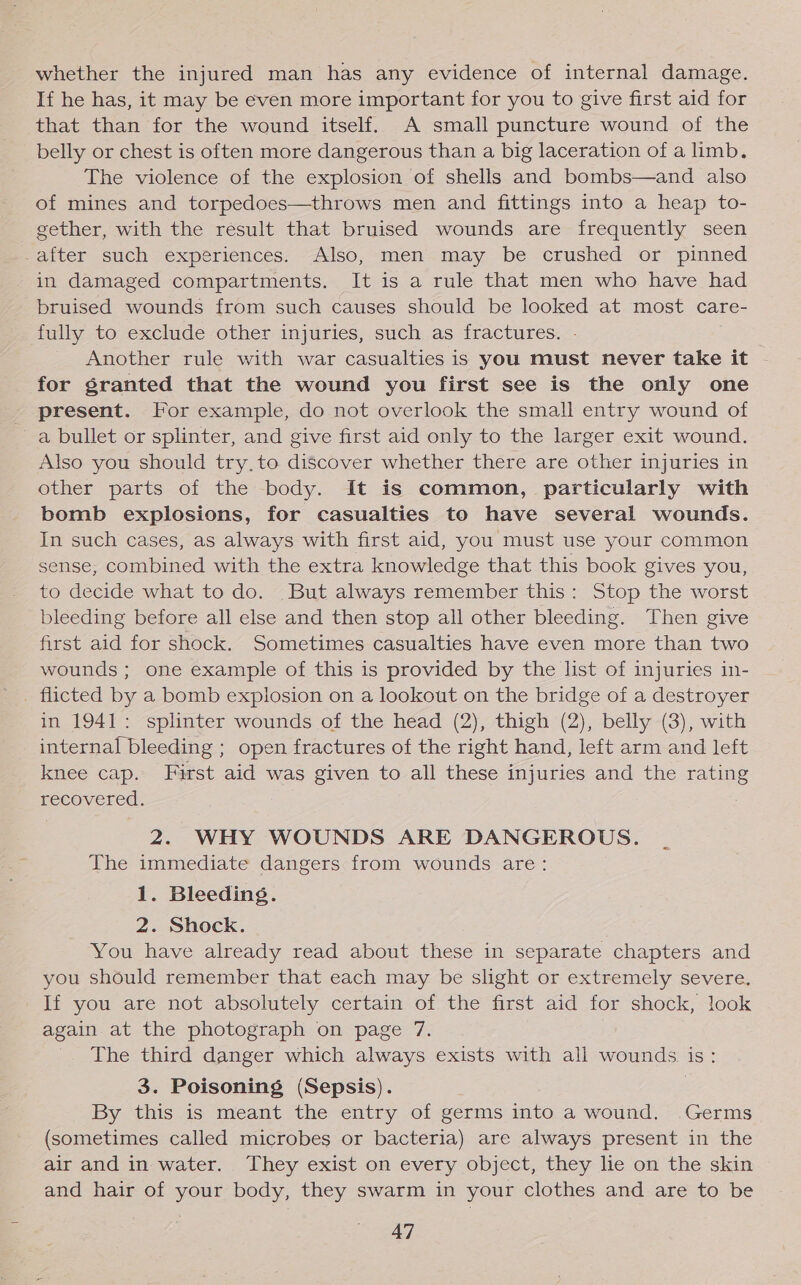 whether the injured man has any evidence of internal damage. If he has, it may be even more important for you to give first aid for that than for the wound itself. A small puncture wound of the belly or chest is often more dangerous than a big laceration of a limb. The violence of the explosion of shells and bombs—and also of mines and torpedoes—throws men and fittings into a heap to- _ gether, with the result that bruised wounds are frequently seen Patter such experiences: Also, men-may be crushed or pinned in damaged compartments. It is a rule that men who have had bruised wounds from such causes should be looked at most care- fully to exclude other injuries, such as fractures. Another rule with war casualties is you must never take it for granted that the wound you first see is the only one present. For example, do not overlook the small entry wound of a bullet or splinter, and give first aid only to the larger exit wound. Also you should try.to discover whether there are other injuries in other parts of the body. It is common, particularly with bomb explosions, for casualties to have several wounds. In such cases, as always with first aid, you must use your common sense, combined with the extra knowledge that this book gives you, to decide what to do. But always remember this: Stop the worst bleeding before all else and then stop all other bleeding. Then give first aid for shock. Sometimes casualties have even more than two wounds ; one example of this is provided by the list of injuries in- _ flicted by a bomb explosion on a lookout on the bridge of a destroyer in 1941: splinter wounds of the head (2), thigh (2), belly (3), with internal bleeding ; open fractures of the right hand, left arm and left knee cap. First aid was given to all these injuries and the Lanne BeOS 2. WHY WOUNDS ARE DANGEROUS. The immediate dangers from wounds are: 1. Bleeding. 2. Shock. You have already read about these in separate chapters and you should remember that each may be slight or extremely severe. If you are not absolutely certain of the first aid for shock, look again at the photograph on page 7. The third danger which always exists with all wounds is: 3. Poisoning (Sepsis). | By this is meant the entry of germs into a wound. Germs (sometimes called microbes or bacteria) are always present in the air and in water. They exist on every object, they lie on the skin and hair of your body, they swarm in your clothes and are to be