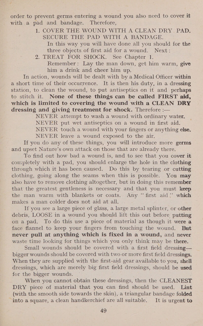 order to prevent germs entering a wound you also need to cover it with a pad and bandage. Therefore, t COVER THE WOUND WITH A CLEAN DRY PAD. SECURE tHE PAD WITH A BANDAGE. In this way you will have done all you should for the three objects of first aid for a wound. Next: 2. TREAT FOR SHOCK. “See -Chapter i Remember: Lay the man down, get him warm, give him a drink and cheer him up. In action, wounds will be dealt with by a Medical Officer within a short time of their occurrence. It is then his duty, in a dressing station, to clean the wound, to put antiseptics on it and perhaps to stitch it. None of these things can be called FIRST aid, which is limited to covering the wound with a CLEAN DRY dressing and giving treatment for shock. Therefore :— NEVER attempt to wash a wound with ordinary water. NEVER put wet antiseptics on a wound in first aid. NEVER touch a wound with your fingers or anything else. NEVER leave a wound exposed to the air. If you do any of these things, you will introduce more germs and upset Nature’s own attack on those that are already there. To find out how bad a wound is, and to see that you cover it completely with a pad, you should enlarge the hole in the clothing through which it has been caused. Do this by tearing or cutting clothing, going along the seams when this is possible. You may also have to remove clothing altogether, but in doing this remember that the greatest gentleness is necessary and that you must keep the man warm with blankets or coats. Any “first aid ”’ which makes a man colder does not aid at all. If you see a large piece of glass, a large metal splinter, or other debris, LOOSE in a wound you should lift this out before putting | on a pad. To do this use a piece of material as though it were a face flannel to keep your fingers from touching the wound. But never pull at anything which is fixed in a wound, and never waste time looking for things which you only think may be there. Small wounds should be covered with a first field dressing— bigger wounds should be covered with two or more first field dressings. When they are supplied with the first-aid gear available to you, shell dressings, which are merely big first field dr essings, should be used for the bigger wounds. When you cannot obtain these dressings, ‘then the CLEANEST DRY piece of material that you can find should be used. Lint (with the smooth side towards the skin), a triangular bandage folded into a square, a clean handkerchief are all suitable. It is urgent to