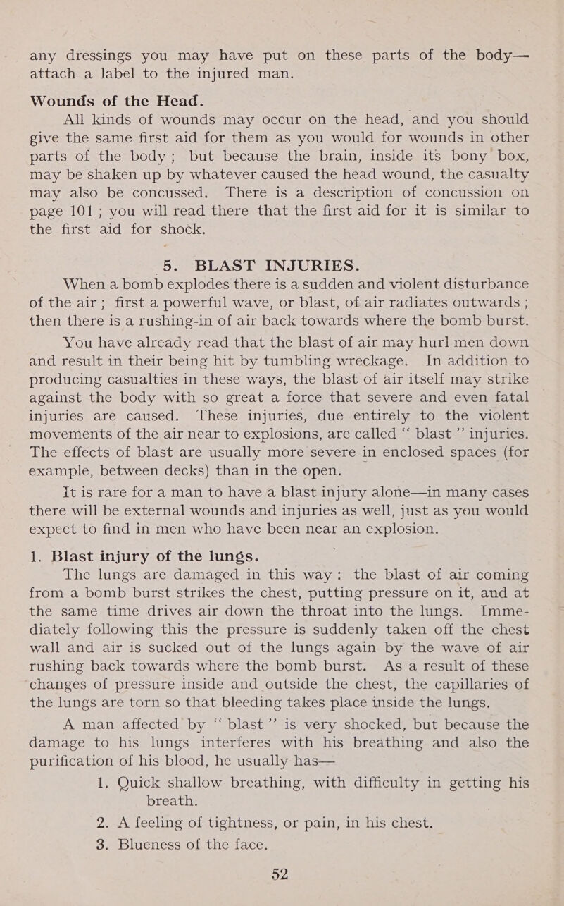 any dressings you may have put on these parts of the body— attach a label to the injured man. Wounds of the Head. All kinds of wounds may occur on the head, and you should give the same first aid for them as you would for wounds in other parts of the body; but because the brain, inside its bony box, may be shaken up by whatever caused the head wound, the casualty may also be concussed. There is a description of concussion on page 101; you will read there that the first aid for it is similar to the first aid for shock. 5. BLAST INJURIES. When a bomb explodes there is a sudden and violent disturbance of the air; first a powerful wave, or blast, of air radiates outwards ; then there is a rushing-in of air back towards where the bomb burst. You have already read that the blast of air may hurl men down and result in their being hit by tumbling wreckage. In addition to producing casualties in these ways, the blast of air itself may strike against the body with so great a force that severe and even fatal injuries are caused. These injuries, due entirely to the violent movements of the air near to explosions, are called “ blast ’’ injuries. The effects of blast are usually more severe in enclosed spaces (for example, between decks) than in the open. it is rare for a man to have a blast injury alone—in many cases there will be external wounds and injuries as well, just as you would expect to find in men who have been near an explosion. 1. Blast injury of the lungs. The lungs are damaged in this way: the blast of air coming from a bomb burst strikes the chest, putting pressure on it, and at the same time drives air down the throat into the lungs. Imme- diately following this the pressure is suddenly taken off the chest wall and air is sucked out of the lungs again by the wave of air rushing back towards where the bomb burst. As a result of these changes of pressure inside and outside the chest, the capillaries of the lungs are torn so that bleeding takes place inside the lungs. A man affected by “ blast’ is very shocked, but because the damage to his lungs interferes with his breathing and also the purification of his blood, he usually has— 1. Quick shallow breathing, with difficulty in getting his breath. 2. A feeling of tightness, or pain, in his chest. 3. Blueness of the face.