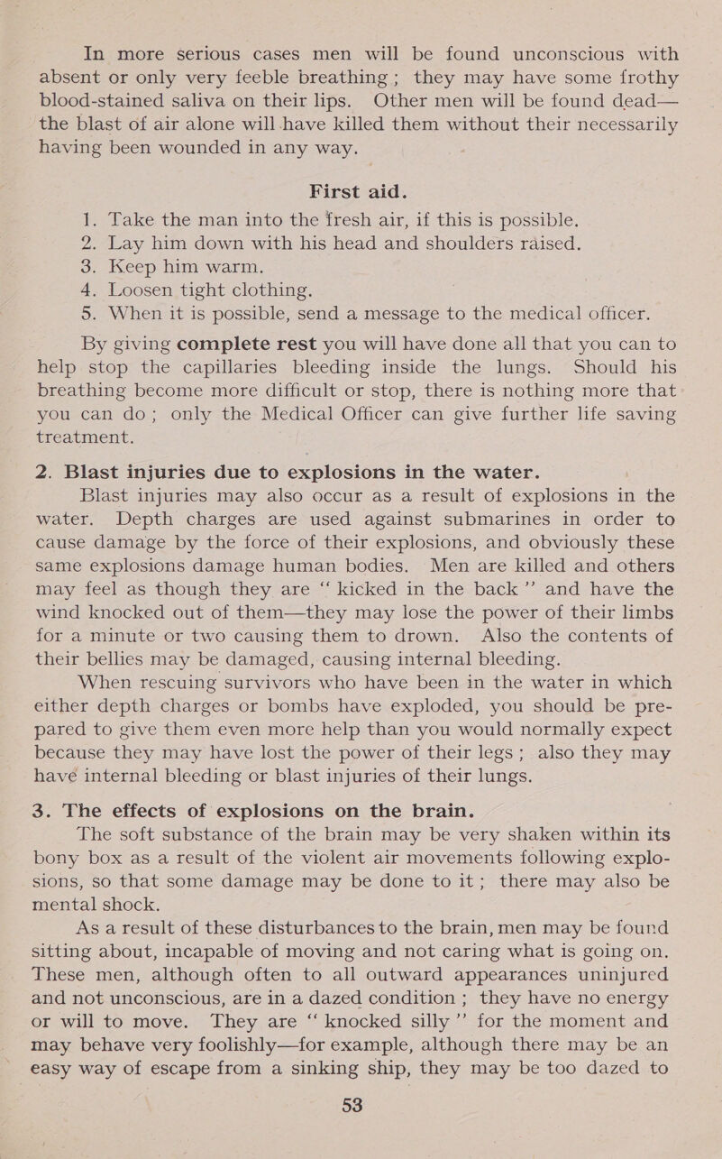 In more serious cases men will be found unconscious with absent or only very feeble breathing; they may have some frothy blood-stained saliva on their lips. Other men will be found dead— the blast of air alone will have killed them without their necessarily having been wounded in any way. First aid. . Take the man into the fresh air, if this is possible. Lay him down with his head and shoulders raised. Keep him warm. . Loosen tight clothing. . When it is possible, send a message to the medical officer. Tok Oo By giving complete rest you will have done all that you can to help stop the capillaries bleeding inside the lungs. Should his breathing become more difficult or stop, there is nothing more that you can do; only the Medical Officer can give further life saving treatment. 2. Blast injuries due to explosions in the water. Blast injuries may also occur as a result of explosions in the water. Depth charges are used against submarines in order to cause damage by the force of their explosions, and obviously these same explosions damage human bodies. Men are killed and others may feel as though they are “ kicked in the back’’ and have the wind knocked out of them—they may lose the power of their limbs for a minute or two causing them to drown. Also the contents of their bellies may be damaged, causing internal bleeding. When rescuing survivors who have been in the water in which either depth charges or bombs have exploded, you should be pre- pared to give them even more help than you would normally expect because they may have lost the power of their legs; also they may have internal bleeding or blast injuries of their lungs. 3. The effects of explosions on the brain. The soft substance of the brain may be very shaken within its bony box as a result of the violent air movements following explo- sions, so that some damage may be done to it; there may also be mental shock. As a result of these disturbances to the brain, men may be found sitting about, incapable of moving and not caring what is going on. These men, although often to all outward appearances uninjured and not unconscious, are in a dazed condition ; they have no energy or will to move. They are “ knocked silly’ for the moment and _ may behave very foolishly—for example, although there may be an ' easy way of escape from a sinking ship, they may be too dazed to