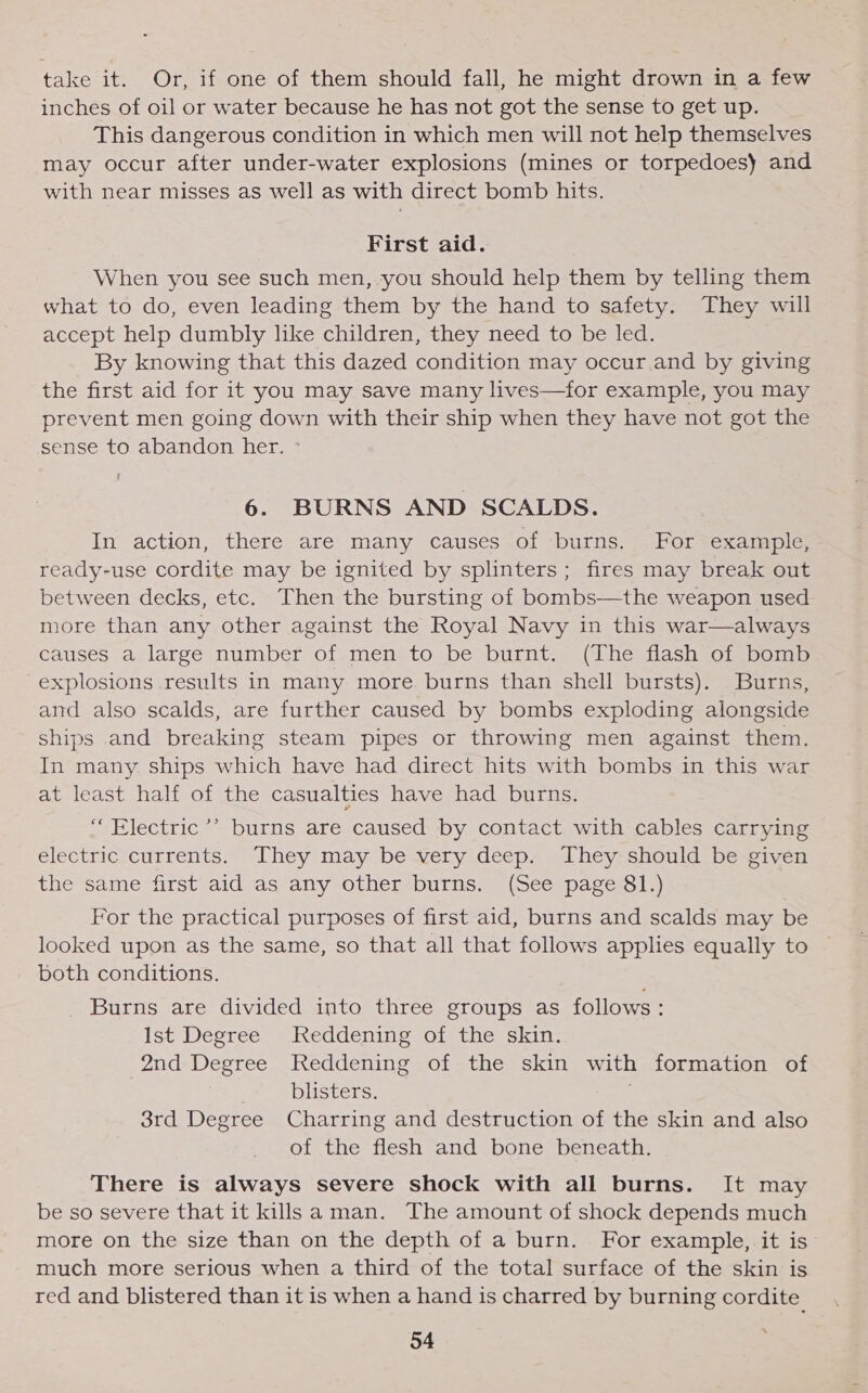 take it. Or, if one of them should fall, he might drown in a few inches of oil or water because he has not got the sense to get up. This dangerous condition in which men will not help themselves may occur after under-water explosions (mines or torpedoes) and with near misses as well as with direct bomb hits. First aid. When you see such men, you should help them by telling them what to do, even leading them by the hand to safety. They will accept help dumbly like children, they need to be led. By knowing that this dazed condition may occur and by giving the first aid for it you may save many lives—for example, you may prevent men going down with their ship when they have not got the sense to abandon her. ° 6. BURNS AND SCALDS. In action, there are many causes of burns. For example, ready-use cordite may be ignited by splinters; fires may break out between decks, etc. Then the bursting of bombs—the weapon used more than any other against the Royal Navy in this war—always causes a large number of men to be burnt. (The flash of bomb explosions results in many more burns than shell bursts). Burns, and also scalds, are further caused by bombs exploding alongside ships and breaking steam pipes or throwing men against them. In many ships which have had direct hits with bombs in this war at least half of the casualties have had burns. “Electric ’’ burns are caused by contact with cables carrying electric currents. They may be very deep. They should be given the same first aid as any other burns. (See page 81.) For the practical purposes of first aid, burns and scalds may be looked upon as the same, so that all that follows applies equally to both conditions. Burns are divided into three groups as follows: Ist Degree Reddening of the skin. 2nd Degree Reddening of the skin with formation of blisters. . 3rd Degree Charring and destruction of the skin and also of the flesh and bone beneath. There is always severe shock with all burns. It may be so severe that it killsa man. The amount of shock depends much more on the size than on the depth of a burn. For example, it is much more serious when a third of the total surface of the skin is red and blistered than it is when a hand is charred by burning cordite_