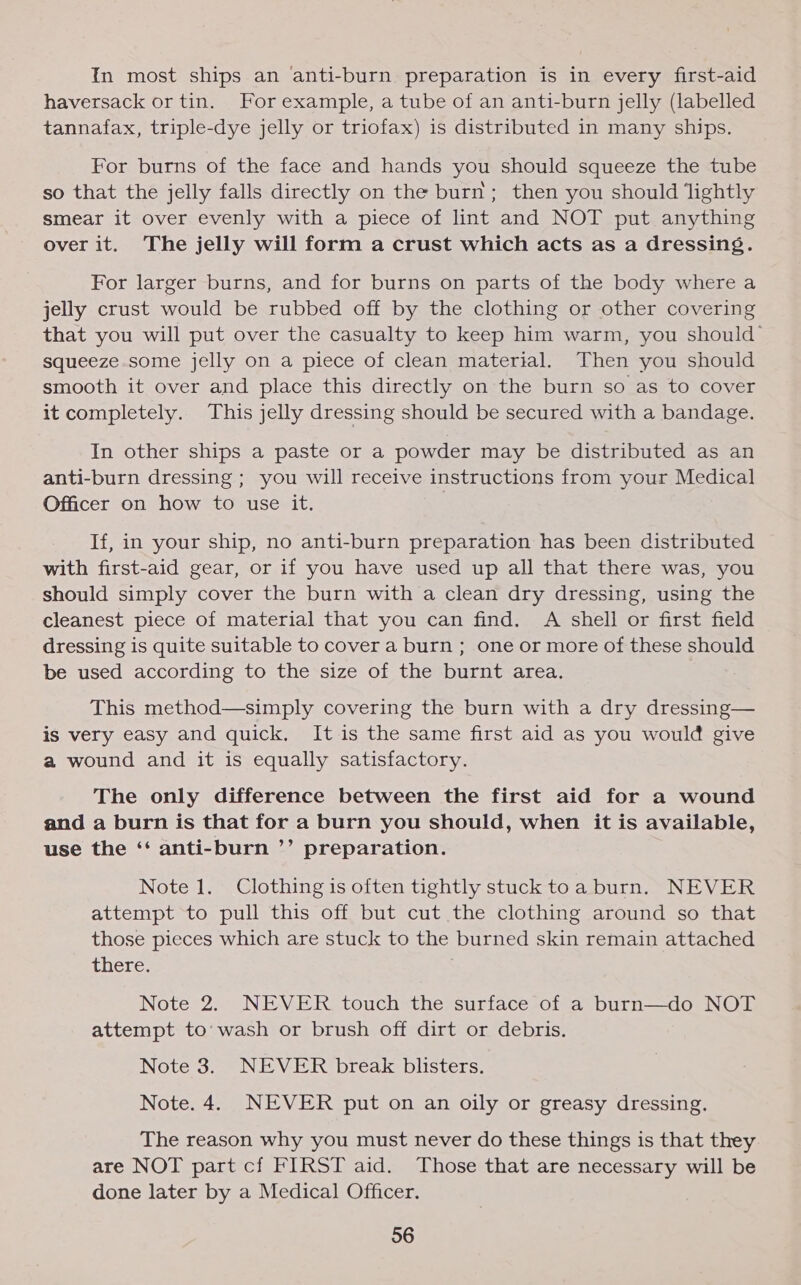 In most ships an anti-burn preparation is in every first-aid haversack or tin. For example, a tube of an anti-burn jelly (labelled tannafax, triple-dye jelly or triofax) is distributed in many ships. For burns of the face and hands you should squeeze the tube so that the jelly falls directly on the burn; then you should ‘lightly smear it over evenly with a piece of lint and NOT put anything over it. The jelly will form a crust which acts as a dressing. For larger burns, and for burns on parts of the body where a jelly crust would be rubbed off by the clothing or other covering that you will put over the casualty to keep him warm, you should squeeze some Jelly on a piece of clean material. Then you should smooth it over and place this directly on the burn so as to cover it completely. This jelly dressing should be secured with a bandage. In other ships a paste or a powder may be distributed as an anti-burn dressing ; you will receive instructions from your Medical Officer on how to use it. If, in your ship, no anti-burn preparation has been distributed with first-aid gear, or if you have used up all that there was, you should simply cover the burn with a clean dry dressing, using the cleanest piece of material that you can find. A shell or first field dressing is quite suitable to cover a burn ; one or more of these should be used according to the size of the burnt area. This method—simply covering the burn with a dry dressing— is very easy and quick. It is the same first aid as you would give a wound and it is equally satisfactory. The only difference between the first aid for a wound and a burn is that for a burn you should, when it is available, use the ‘‘ anti-burn ’’ preparation. Note 1. Clothing is often tightly stuck toa burn. NEVER attempt to pull this off but cut the clothing around so that those pieces which are stuck to the burned skin remain attached TICEC. Note 2. NEVER touch the surface of a burn—do NOT attempt to’ wash or brush off dirt or debris. Note 3. NEVER break blisters. Note. 4. NEVER put on an oily or greasy dressing. The reason why you must never do these things is that they are NOT part cf FIRST aid. Those that are necessary will be done later by a Medical Officer.