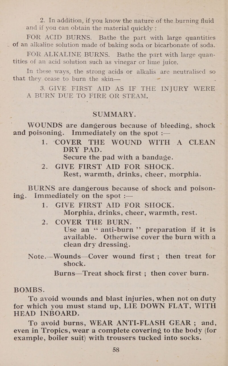 2. In addition, if you know the nature of the burning fluid and if you can obtain the material quickly : FOR ACID BURNS. Bathe the part with large quantities _ of an alkaline solution made of baking soda or bicarbonate of soda. FOR ALKALINE BURNS. Bathe the part with large quan- tities of an acid solution such as vinegar or lime juice. In these ways, the strong acids or alkalis are neutralised so that they cease to burn the skin— &gt; GIVE: 2RIRST&gt; TAIDSAS GIE- THE UINJURY WERE At are DUE TO FIRE OR STEAM. SUMMARY. WOUNDS are dangerous because of bleeding, shock ~ and poisoning. Immediately on the spot :— 1. COVER THE WOUND WITH A CLEAN DRY PAD. Secure the pad with a bandage. 2. GIVE FIRST AID FOR SHOCK. Rest, warmth, drinks, cheer, morphia. BURNS are dangerous because of shock and poison- ing. Immediately on the spot :— 1. GIVE FIRST AID FOR SHOCK. : Morphia, drinks, cheer, warmth, rest. 2. COVER THE BURN. Use an ‘ anti-burn’’ preparation if it is available. Otherwise cover the burn with a clean dry dressing. Note.—Wounds—Cover wound first; then treat for shock. Burns—Treat shock first ; then cover burn. BOMBS. To avoid wounds and blast injuries, when not on duty for which you must stand up, LIE DOWN FLAT, WITH HEAD INBOARD. To avoid burns, WEAR ANTI-FLASH GEAR ; and, even in Tropics, wear a complete covering to the body (for example, boiler suit) with trousers tucked into socks.