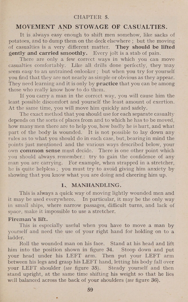 CHAPTER: 5. MOVEMENT AND STOWAGE OF CASUALTIES. It is always easy enough to shift men somehow, like sacks of potatoes, and to dump them on the deck elsewhere ; but the moving of casualties is a very different matter. They should be lifted gently and carried smoothly. Every jolt is a stab of pain. There are only a few correct ways in which you can move casualties comfortably. Like all drills done perfectly, they may scem easy to an untrained onlooker; but when you try for yourself you find that they are not nearly as simple or obvious as they appear. They need learning and itis only by practice that you can be among those who really know how to do them. 3 If you carry a man in the correct way, you will cause him the least possible discomfort and yourself the least amount of exertion. At the same time, you will move him quickly and safely. The exact method that you should use for each separate casualty depends on the sorts of places from and to which he has to be moved, how many men there are to help you, how badly he is hurt, and what part of the body is wounded. It is not possible to lay down any rules as to what you should do in each case, but, bearingin mind the ‘points just mentioned and the various ways described below, your own common sense must decide. There is one other point which you should always remember: try to gain the confidence of any man you are carrying. For example, when strapped in a stretcher, he is quite helpless ; you must try to avoid giving him anxiety by showing that you know what you are doing and cheering him up. 1. MANHANDLING. This is always a quick way of moving lightly wounded men and it may be used everywhere. In particular, it may be the only way in small ships, where narrow passages, difficult turns, and lack of space, make it impossible to use a stretcher. Fireman’s lift. This is especially useful when you have to move a man by yourself and need the use of your right hand for holding on to a ladder. Roll the wounded man on his face. Stand at his head and lift him into the position shown in figure 34. Stoop down and put your head’ ander his LEFT arm. Then put your LEFT arm between his legs and grasp his LEFT hand, letting his body fall over your LEFT shoulder (see figure 35). Steady yourself and then stand upright, at the same time shifting his weight so that he lies well balanced across the back of your shoulders (see figure 36).