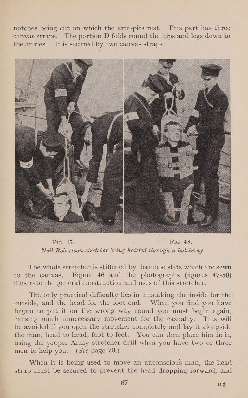notches being cut on which the arm-pits rest. This part has three canvas straps. The portion D folds round the hips and legs down to the ankles. It is secured by two canvas straps  The whole stretcher is stiffened by bamboo slats which are sewn to the canvas. Figure 46 and the photographs (figures 47-50) illustrate the general construction and uses of this stretcher. The only practical difficulty lies in mistaking the inside for the outside, and the head for the foot end. When you find you have begun to put it on the wrong way round you must begin again, causing much unnecessary movement for the casualty. This will be avoided if you open the stretcher completely and lay it alongside the man, head to head, foot to feet. You can then place him in it, using the proper Army stretcher drill when you have two or three men to help you. (See page 70.) When it is being used to move an unconscious man, the head strap must be secured to prevent the head dropping forward, and fal