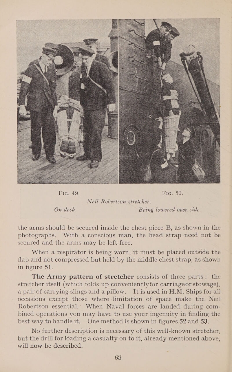  On deck. Being lowered over side. the arms should be secured inside the chest piece B, as shown in the photographs. With a conscious man, the head strap need not be secured and the arms may be left free. When a respirator is being worn, it must be placed outside the flap and not compressed but held by the middle chest strap, as shown in figure 51. The Army pattern of stretcher consists of three parts: the stretcher itself (which folds up conveniently for carriageor stowage), a pair of carrying slings anda pillow. Itis used in H.M. Ships for all occasions except those where limitation of space make the Neil Robertson essential. When Naval forces are landed during com- bined operations you may have to use your ingenuity in finding the best way to handle it. One method is shown in figures 52 and 53. No further description is necessary of this well-known stretcher, but the drill for loading a casualty on to it, already mentioned above, will now be described. 63