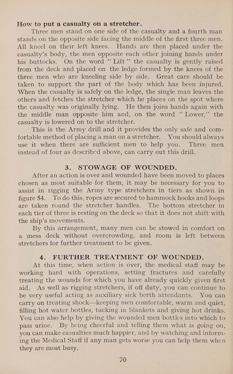 How to put a casualty on a stretcher. Three men stand on one side of the casualty and a fourth man stands on the opposite side facing the middle of the first three men. All kneel on their left knees. Hands are then placed under the casualty’s body, the men opposite each other joining hands under his buttocks. On the word “ Lift’’ the casualty is gently raised from the deck and placed on the ledge formed by the knees of the three men who are kneeling side by side. Great care should be taken to support the part of the body which has been injured. When the casualty is safely on the ledge, the single man leaves the others and fetches the stretcher which he places on the spot where the casualty was originally lying. He then joins hands again with the middle man opposite him and, on the word “ Lower,’ the casualty is lowered on to the stretcher. This is the Army drill and it provides the only safe and com- fortable method of placing aman onastretcher. You should always use it when there are sufficient men to help you. Three men instead of four as described above, can carry out this drill. 3. STOWAGE OF WOUNDED. After an action is over and wounded have been moved to places chosen as most suitable for them, it may be necessary for you to assist in rigging the Army type stretchers in tiers as shown in figure 54. Todo this, ropes are secured to hammock hooks and loops are taken round the stretcher handles. The bottom stretcher in each tier of three is resting on the deck so that it does not shift with the ship’s movements. By this arrangement, many men can be stowed in comfort on a mess deck without overcrowding, and room is left between stretchers for further treatment to be given. 4. FURTHER TREATMENT OF WOUNDED. At this time, when action is over, the medical staff may be working hard with operations, setting fractures and carefully treating the wounds for which you have already quickly given first aid. As well as rigging stretchers, if off duty, you can continue to be very useful acting as auxiliary sick berth attendants. You can carry on treating shock—keeping men comfortable, warm and quiet, filling hot water bottles, tucking in blankets and giving hot drinks. You can also help by giving the wounded men bottles into which to pass urine. By being cheerful and telling them what is going on, you can make casualties much happier, and by watching and inform- ing the Medical Staff if any man gets worse you can help them when they are most busy.