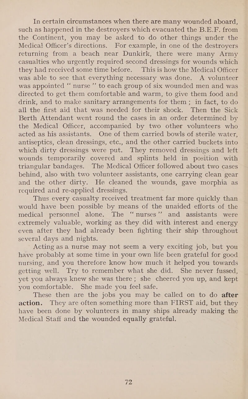 In certain circumstances when there are many wounded aboard, such as happened in the destroyers which evacuated the B.E.F. from the Continent, you may be asked to do other things under the Medical Officer’s directions. For example, in one of the destroyers returning from a beach near Dunkirk, there were many Army casualties who urgently required second dressings for wounds which they had received some time before. This is how the Medical Officer was able to see that everything necessary was done. A volunteer was appointed “ nurse ’’ to each group of six wounded men and was directed to get them comfortable and warm, to give them food and drink, and to make sanitary arrangements for them ; in fact, to do all the first aid that was needed for their shock. Then the Sick Berth Attendant went round the cases in an order determined by the Medical Officer, accompanied by two other volunteers who acted as his assistants. One of them carried bowls of sterile water, antiseptics, clean dressings, etc., and the other carried buckets into which dirty dressings were put. They removed dressings and left wounds temporarily covered and splints held in position with triangular bandages. The Medical Officer followed about two cases behind, also with two volunteer assistants, one carrying clean gear and the other dirty. He cleaned the wounds, gave morphia as required and re-applied dressings. Thus every casualty received treatment far more quickly than would have been possible by means of the unaided efforts of the medical “personnel, alone» Lhe“ nurses = and? assistantsmewer extremely valuable, working as they did with interest and energy even after they had already been fighting their ship throughout several days and nights. Acting as a nurse may not seem a very exciting job, but you have probably at some time in your own life been grateful for good nursing, and you therefore know how much it helped you towards getting well. Try to remember what she did. She never fussed, yet you always knew she was there; she cheered you up, and kept you comfortable. She made you feel safe. These then are the jobs you may be called on to do after action. They are often something more than FIRST aid, but they have been done by volunteers in many ships already making the Medical Staff and the wounded equally grateful.