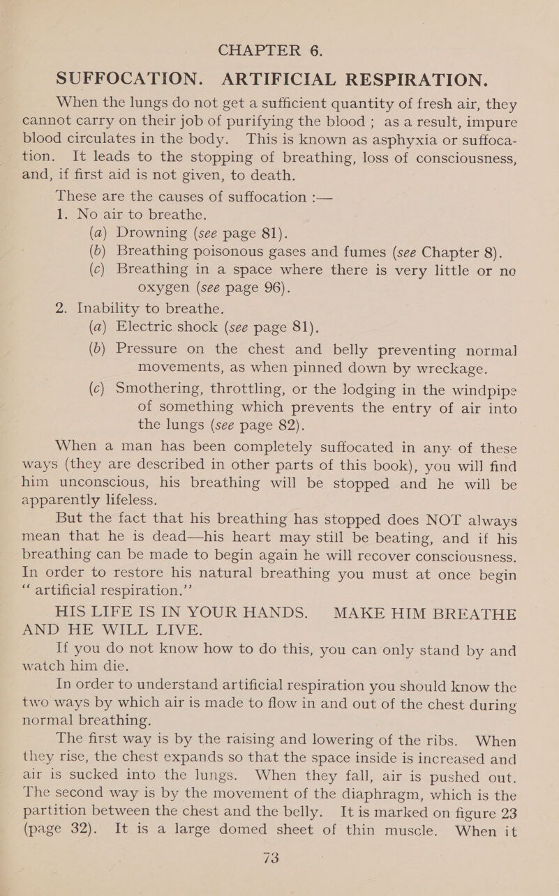 CHAPTER 6. SUFFOCATION. ARTIFICIAL RESPIRATION. When the lungs do not get a sufficient quantity of fresh air, they cannot carry on their job of purifying the blood ; as a result, impure blood circulates in the body. This is known as asphyxia or suffoca- tion. It leads to the stopping of breathing, loss of consciousness, and, if first aid is not given, to death. hese are the causes of suffocation :— 1. No air to breathe. (a) Drowning (see page 81). (5) Breathing poisonous gases and fumes (see Chapter 8). (c) Breathing in a space where there is very little or no oxygen (see page 96). 2. Inability to breathe. (a) Electric shock (see page 81). (b) Pressure on the chest and belly preventing normal movements, as when pinned down by wreckage. (c) Smothering, throttling, or the lodging in the windpipe of something which prevents the entry of air into the lungs (see page 82). When a man has been completely suffocated in any. of these ways (they are described in other parts of this book), you will find him unconscious, his breathing will be stopped and he will be apparently lifeless. But the fact that his breathing has stopped does NOT always mean that he is dead—his heart may still be beating, and if his breathing can be made to begin again he will recover consciousness. In order to restore his natural breathing you must at once begin “artificial respiration.” HIS LIFE IS IN YOUR HANDS. MAKE HIM BREATHE AN Dette WILE LIVE. If you do not know how to do this, you can only stand by and watch him die. . In order to understand artificial respiration you should know the two ways by which air is made to flow in and out of the chest during normal breathing. The first way is by the raising and lowering of the ribs. When they rise, the chest expands so that the space inside is increased and air is sucked into the lungs. When they fall, air is pushed out. The second way is by the movement of the diaphragm, which is the partition between the chest and the belly. It is marked on figure 23 (page 32). It is a large domed sheet of thin muscle. When it