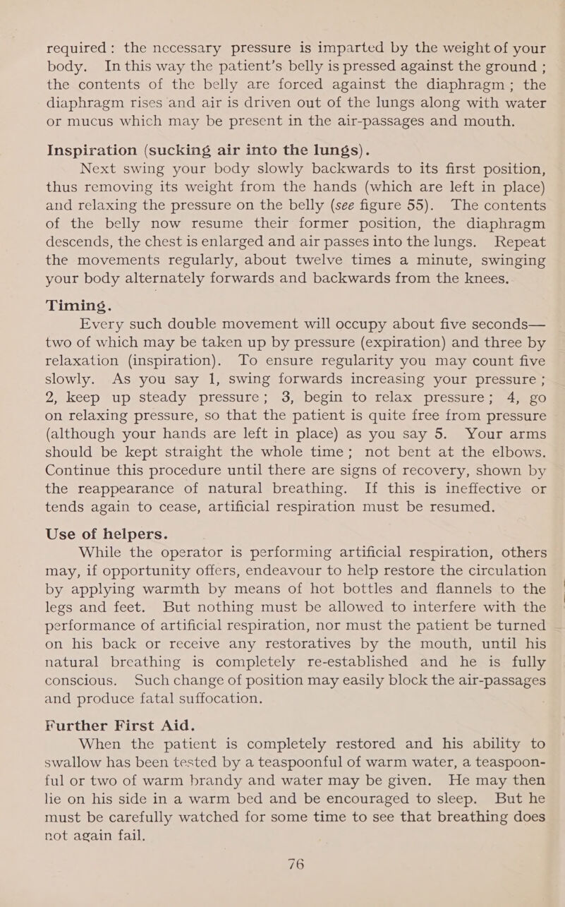 required: the neccessary pressure is imparted by the weight of your body. Inthis way the patient’s belly is pressed against the ground ; the contents of the belly are forced against the diaphragm; the diaphragm rises and air is driven out of the lungs along with water or mucus which may be present in the air-passages and mouth. Inspiration (sucking air into the lungs). Next swing your body slowly backwards to its first position, thus removing its weight from the hands (which are left in place) and relaxing the pressure on the belly (see figure 55). The contents of the belly now resume their former position, the diaphragm descends, the chest is enlarged and air passes into the lungs. Repeat the movements regularly, about twelve times a minute, swinging your body alternately forwards and backwards from the knees, Timing. Every such double movement will occupy about five seconds— two of which may be taken up by pressure (expiration) and three by relaxation (inspiration). To ensure regularity you may count five slowly. As you say 1, swing forwards increasing your pressure ; 2, keep “up; Steady “pressure; 53,ebegin to relax) pressure 4 oO on relaxing pressure, so that the patient is quite free from pressure (although your hands are left in place) as you say 5. Your arms should be kept straight the whole time; not bent at the elbows. Continue this procedure until there are signs of recovery, shown by the reappearance of natural breathing. If this is ineffective or tends again to cease, artificial respiration must be resumed. Use of helpers. While the operator is performing artificial respiration, others may, if opportunity offers, endeavour to help restore the circulation by applying warmth by means of hot bottles and flannels to the legs and feet. But nothing must be allowed to interfere with the performance of artificial respiration, nor must the patient be turned on his back or receive any restoratives by the mouth, until his natural breathing is completely re-established and he is fully conscious. Such change of position may easily block the air-passages and produce fatal suffocation. Further First Aid. When the patient is completely restored and his ability to swallow has been tested by a teaspoonful of warm water, a teaspoon- ful or two of warm brandy and water may be given. He may then lie on his side in a warm bed and be encouraged to sleep. But he must be carefully watched for some time to see that breathing does not again fail.