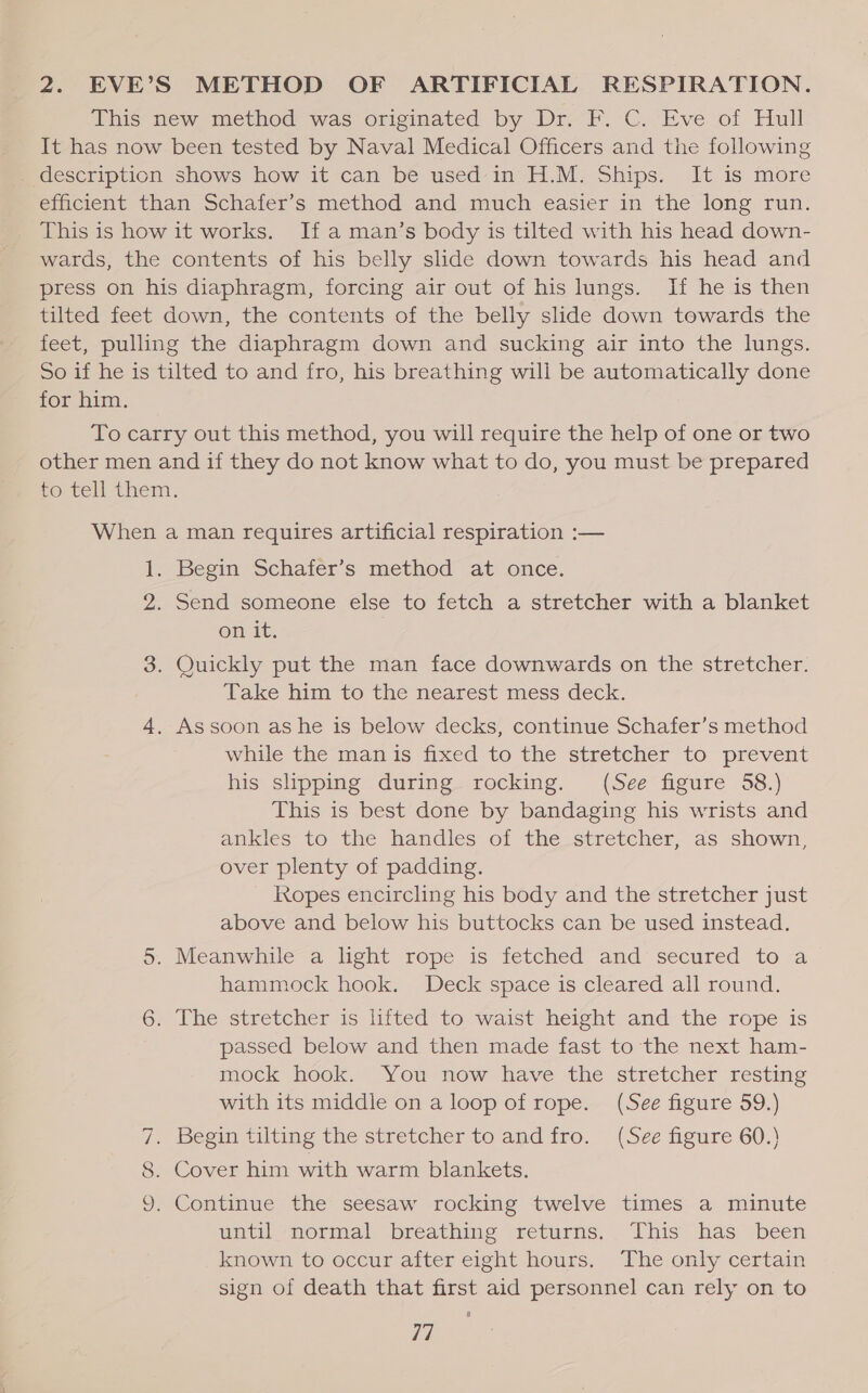 2. EVE’S METHOD OF ARTIFICIAL RESPIRATION. This new method was originated by Dr.-F. C. Eve of Hull It has now been tested by Naval Medical Officers and the following description shows how it can be used in H.M. Ships. It is more efficient than Schafer’s method and much easier in the long run. This is how it works. If a man’s body is tilted with his head down- wards, the contents of his belly slide down towards his head and press on his diaphragm, forcing air out of his lungs. If he is then tilted feet down, the contents of the belly slide down towards the feet, pulling the diaphragm down and sucking air into the lungs. So if he is tilted to and fro, his breathing will be automatically done for him. To carry out this method, you will require the help of one or two other men and if they do not know what to do, you must be prepared to. tell them. When a man requires artificial respiration :— 1. Begin Schafer’s method at once. 2. Send someone else to fetch a stretcher with a blanket On it, 3. Quickly put the man face downwards on the stretcher. Take him to the nearest mess deck. 4. Assoon ashe is below decks, continue Schafer’s method while the man is fixed to the stretcher to prevent his slipping during rocking. (See figure 58.) This is best done by bandaging his wrists and ankles to the handles of the stretcher, as shown, over plenty of padding. Ropes encircling his body and the stretcher just above and below his buttocks can be used instead. 5. Meanwhile-a light rope is fetched and secured to -a hammock hook. Deck space is cleared all round. 6. The stretcher is lifted to waist height and the rope is passed below and then made fast to the next ham- mock hook. You now have the stretcher resting with its middle on a loop of rope. (See figure 59.) 7. Begin tilting the stretcher to and fro. (See figure 60.) 8. Cover him with warm blankets. 9. Continue the seesaw rocking twelve times a minute until normal breathing returns. This has been known to occur after eight hours. The only certain sign of death that first aid personnel can rely on to Th