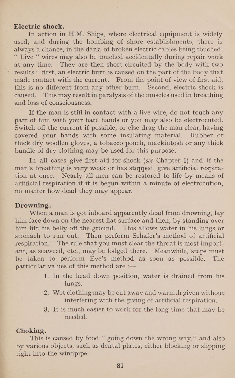 Electric shock. In action in H.M. Ships, where electrical equipment is widely used, and during the bombing of shore establishments, there is always a chance, in the dark, of broken electric cables being touched. ‘““ Live ’’ wires may also be touched accidentally during repair work at any time. They are then short-circuited by the body with two - results: first, an electric burn is caused on the part of the body that made contact with the current. From the point of view of first aid, this is no different from any other burn. Second, electric shock is caused. This may result in paralysis of the muscles used in breathing and loss of consciousness. If the man is still in contact with a live wire, do not touch any part of him with your bare hands or you may also be electrocuted. Switch off the current if possible, or else drag the man clear, having covered your hands with some insulating material. Rubber or thick dry woollen gloves, a tobacco pouch, mackintosh or any thick bundle of dry clothing may be used for this purpose. In all cases give first aid for shock (see Chapter 1) and if the man’s breathing is very weak or has stopped, give artificial respira- tion at once. Nearly all men can be restored to life by means of artificial respiration if it is begun within a minute of electrocution, no matter how dead they may appear. Drowning. When a man is got inboard apparently dead from drowning, lay him face down on the nearest flat surface and then, by standing over him lift his belly off the ground. This allows water in his lungs or stomach to run out. Then perform Schafer’s method of artificial respiration. The rule that you must clear the throat is most import- ant, as seaweed, etc., may be lodged there. Meanwhile, steps must be taken to perform Eve’s method as soon as. possible. The particular values of this method are :— 1. In the head down position, water is drained from his lungs. , 2. Wet clothing may be cut away and warmth given without interfering with the giving of artificial respiration. 3. It is much easier to work for the long time that may be needed. Choking. This is caused by food “ going down the wrong way,” and also by various objects, such as dental plates, either blocking or slipping right into the windpipe.